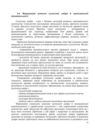 4.4. Формування відносин суспільної довіри й громадянської
відповідальності

      Суспільна довіра – одна з базових категорій розвитку громадянського
суспільства. Соціологічні дослідження громадської думки, протягом останніх
15 років, фіксують відсутність довіри населення до інститутів держаної влади
та окремих установ. Причина таких показників – розчарування у
функціонуванні цих структур, неефективна їхня робота, розрив між
можновладцями та пересічними громадянами у бачені соціальних та
економічних проблем, розвитку інфраструктури держави, розвитку освіти і
науки тощо.
       Нормальне функціонування держави можливе лише при існуванні довіри
громадян до інститутів влади та елементів громадянського суспільства. Відтак,
необхідно взяти курс на:
       – утвердження відповідальності органів державної влади і, зокрема,
безпосередніх виконавців рішень. Державні службовці і депутати мають нести
безпосередню відповідальність за реалізовані ними пропозиції;
       – залучення об’єднань громадян (недержавні громадські організації) у
прийняття рішень на всіх рівнях виконавчої влади. При цьому органам
державної влади необхідно прислухатися не лише до голосів, які підтримують
їхні ініціативи, але, в першу чергу, до голосів критики;
       – врахування інтересів не лише більшості, але й меншин. Демократія – це
не диктатура більшості, а врахування інтересів усіх соціальних, етнічних та
релігійних груп населення. Порушення права, свобод та інтересів однієї з груп
автоматично підриває авторитет державних інституцій.
       Утвердження атмосфери суспільної довіри можливе за умов, коли
діяльність державної влади спрямована на недопущення в українському
суспільстві проявів нетерпимості за національною, культурною, мовною,
релігійною та ідеологічною ознаками. Принципами, на основі яких формується
суспільна довіра є:
       – ідеологічний плюралізм;
       – свобода використання рідної мови в усіх сферах суспільного життя;
       – національна рівність;
       – культурне багатоманіття;
       – свобода совісті, свобода діяльності релігійних організацій.
      Формування соціальних відносин суспільної довіри й громадянської
відповідальності в українському суспільстві є тим сприятливим соціальним
контекстом, який забезпечив би ефективну реалізацію гуманітарної (втім як і
будь якої) політики. Проблеми у цій сфері є назрілими та актуальними. Як
свідчать соціологічні дослідження, рівень суспільної довіри українських
громадян до владних та державних інституцій є критично низьким, а відносини
довіри зведені здебільшого лише до найближчого життєвого та родинного кола
                                                                            50
 