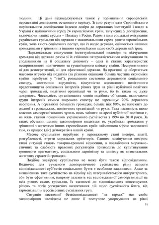 людини.     Ці дані підтверджуються також у порівняльній європейській
перспективі досліджень останнього періоду. Згідно результатів Європейського
порівняльного дослідження індекси довіри до державних інституцій і влади в
Україні є найнижчими серед 24 європейських країн, залучених у дослідження,
включаючи наших сусідів – Польщу і Росію. Разом з цим соціальні очікування
українських громадян від держави є максимальними серед решти європейських
країн, хоча якість соціальних послуг, що їх надає держава, оцінюється нашими
громадянами у зрівнянні з іншими європейцями щодо своїх держав найгірше.
     Парадоксальне сполучення інституціональної недовіри та відчуження
громадян від держави разом зі їх стійкими патерналістськими очікуваннями та
сподіваннями на її соціальну допомогу – одна із сталих характеристик
несприятливого політичного та гуманітарного клімату країни. Несприятливого
ні для демократизації, ні для ефективної держави. На практиці це обертається
масовою втечею від податків (за різними оцінками більша частина економіки
країни перебуває у “тіні”), розваленою системою державного соціального
сектору, системною корупцією, відсутністю адекватного політичного
представництва соціальних інтересів різних груп на рівні публічної політики
через громадські, політичні організації чи то рухи, бо їм також не дуже
довіряють. Чисельність організованих членів подібних об’єднань, включаючи
групи інтересів самого широкого спектру не перевищує 20% дорослого
населення. А переважна більшість громадян, більше ніж 80%, не належить до
жодної з громадських, політичних організацій чи рухів. Така пасивність щодо
власних самоорганізованих зусиль щось змінити на арені публічної політики є,
на жаль, сталим показником українського суспільства з 1994 по 2010 роки. За
таких обставин цілком закономірним видається те, українські громадяни у
зрівнянні з жителями інших європейських країн найменшою мірою задоволені
тим, як працює (діє) демократія в нашій країні.
     Масове суспільство перебуває у переважному стані зневіри, апатії,
розгубленості, втрати моральних орієнтирів. Єдиним домінуючим виміром
такої ситуації стають товарно-грошові відносини, а послаблення морально-
етичних та слабкість правових регуляторів призводить до культивування
грошового прагматизму, соціального дарвінізму та цинізму як визначальних
життєвих стратегій громадян.
     Подібне зневірене суспільство не може бути також відповідальним.
Водночас для сучасного демократичного суспільства різні аспекти
відповідальності суб’єктів соціального буття є особливо важливими. Адже за
визначенням таке суспільство на відміну від патерналістського авторитарного,
аби бути ефективним, напряму залежить від відповідальної самоорганізації на
всіх рівнях самих громадян, їх здатності до відповідальних консенсусних
рішень та логік узгоджених колективних дій щодо суспільного блага, від
гармонізації інтересів різних суспільних груп.
     Ситуація системної безвідповідальності “на верхах” має своїм
закономірним наслідком не лише її поступове унормування на рівні
                                                                          51
 
