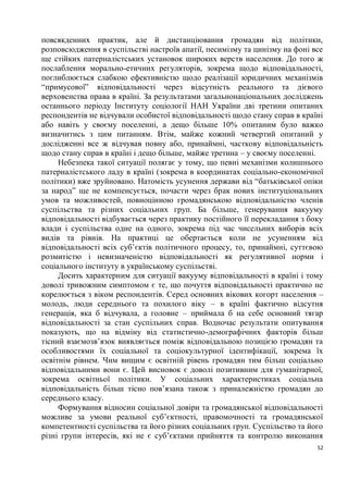 повсякденних практик, але й дистанціювання громадян від політики,
розповсюдження в суспільстві настроїв апатії, песимізму та цинізму на фоні все
ще стійких патерналістських установок широких верств населення. До того ж
послаблення морально-етичних регуляторів, зокрема щодо відповідальності,
поглиблюється слабкою ефективністю щодо реалізації юридичних механізмів
“примусової” відповідальності через відсутність реального та дієвого
верховенства права в країні. За результатами загальнонаціональних досліджень
останнього періоду Інституту соціології НАН України дві третини опитаних
респондентів не відчували особистої відповідальності щодо стану справ в країні
або навіть у своєму поселенні, а дещо більше 10% опитаним було важко
визначитись з цим питанням. Втім, майже кожний четвертий опитаний у
дослідженні все ж відчував повну або, принаймні, часткову відповідальність
щодо стану справ в країні і дещо більше, майже третина – у своєму поселенні.
     Небезпека такої ситуації полягає у тому, що певні механізми колишнього
патерналістського ладу в країні (зокрема в координатах соціально-економічної
політики) вже зруйновано. Натомість усунення держави від “батьківської опіки
за народ” ще не компенсується, почасти через брак нових інституціональних
умов та можливостей, повноцінною громадянською відповідальністю членів
суспільства та різних соціальних груп. Ба більше, генерування вакууму
відповідальності відбувається через практику постійного її перекладання з боку
влади і суспільства одне на одного, зокрема під час чисельних виборів всіх
видів та рівнів. На практиці це обертається коли не усуненням від
відповідальності всіх суб’єктів політичного процесу, то, принаймні, суттєвою
розмитістю і невизначеністю відповідальності як регулятивної норми і
соціального інституту в українському суспільстві.
     Досить характерним для ситуації вакууму відповідальності в країні і тому
доволі тривожним симптомом є те, що почуття відповідальності практично не
корелюється з віком респондентів. Серед основних вікових когорт населення –
молодь, люди середнього та похилого віку – в країні фактично відсутня
генерація, яка б відчувала, а головне – приймала б на себе основний тягар
відповідальності за стан суспільних справ. Водночас результати опитування
показують, що на відміну від статистично-демографічних факторів більш
тісний взаємозв’язок виявляється поміж відповідальною позицією громадян та
особливостями їх соціальної та соціокультурної ідентифікації, зокрема їх
освітнім рівнем. Чим вищим є освітній рівень громадян тим більш соціально
відповідальними вони є. Цей висновок є доволі позитивним для гуманітарної,
зокрема освітньої політики. У соціальних характеристиках соціальна
відповідальність більш тісно пов’язана також з приналежністю громадян до
середнього класу.
     Формування відносин соціальної довіри та громадянської відповідальності
можливе за умови реальної суб’єктності, правомочності та громадянської
компетентності суспільства та його різних соціальних груп. Суспільство та його
різні групи інтересів, які не є суб’єктами прийняття та контролю виконання
                                                                            52
 