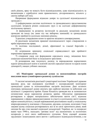 своїх рішень, вряд чи можуть бути відповідальними, адже відповідальність за
визначенням є атрибуцією лише правомочного, дієспроможного, вільного у
своєму виборі суб’єкта.
     Напрямами формування відносин довіри та суспільної відповідальності
громадян є:
     1) реформування системи політичного та громадянського представництва
суспільних інтересів різних соціальних груп в на сьогодні деформованому
політичному процесі;
      2) формування та розвиток інституцій та реальних механізмів вплив
громадян на владу (не лише під час виборчих кампаній) та громадського
контролю прийняття суспільно значимих рішень;
     3) реальне утвердження основ та практик місцевого самоврядування;
     4) реалізація механізмів правової відповідальності через ствердження в
країні верховенства права;
     5) політика послідовної, дієвої, ефективної та гласної боротьби з
корупцією;
     6) дотримання принципу соціальної справедливості при прийнятті
нормативно-правових актів;
     7) створення умов для формування середнього класу, зміцнення його
соціально-економічної бази та подальшого зростання;
     8) розширення вже існуючого досвіду та впровадження нормативних
курсів громадянської освіти в освітній системі середньої школи та курсів основ
демократії у вищих учбових закладах.


     4.5. Моніторинг громадської думки та психоемоційних настроїв
населення щодо гуманітарного розвитку суспільства

     У системі механізмів реалізації гуманітарної політики Української держави
важливу роль має відігравати постійний і неупереджений моніторинг
громадської думки та психоемоційних настроїв населення. Дані останніх
опитувань громадської думки свідчать про серйозні виклики та небезпеки для
цілісності і суверенітету країни. Однак більшість громадян все ж залишаються
оптимістами щодо перспектив розвитку країни. Абсолютне переважання
розчарувань в сферах матеріального забезпечення життя сім’ї, відносне
переважання у сферах працевлаштування та участі в суспільному житті певною
мірою компенсуються у людей переважанням реалізованих надій у соціальному
мікросередовищі (у взаєминах з близькими, друзями, сусідами, колегами). Саме
завдяки цьому соціальна розчарованість все ж не сягає критичного рівня, який
свідчив би про стан масової соціальної дезадаптації. Українці, як і в попередні
важкі часи 1990-х, знаходять “рятівне коло” від економічних та політичних
негараздів у колі свого найближчого оточення. Хоча сценарії долання
труднощів і влаштування свого життя є здебільшого індивідуалістичними, а не
                                                                             53
 