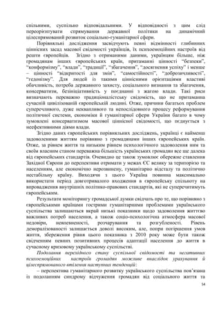 спільними, суспільно відповідальними. У відповідності з цим слід
переорієнтувати    спрямування     державної     політики    на   динамічний
цілеспрямований розвиток соціально-гуманітарної сфери.
     Порівняльні дослідження засвідчують певні відмінності глибинних
ціннісних засад масової свідомості українців, їх психоемоційних настроїв від
решти європейців. Згідно з отриманими даними, українцям більше, ніж
громадянам інших європейських країн, притаманні цінності “безпеки”,
“конформізму”, “влади”, “традиції”, “збагачення”, “досягнення успіху” і менше
– цінності “відкритості для змін”, “самостійності”, “доброзичливості”,
“гедонізму”. Для людей із такими ціннісними орієнтаціями властиві
обачливість, потреба державного захисту, соціального визнання та збагачення,
консерватизм, безініціативність у поєднанні з жагою влади. Такі риси
визначають переважно традиціоналістську свідомість, що не притаманна
сучасній цивілізованій європейській людині. Отже, причини багатьох проблем
суперечливого, дуже неквапливого та непослідовного процесу реформування
політичної системи, економіки й гуманітарної сфери України багато в чому
зумовлені консерватизмом масової ціннісної свідомості, що пєднується з
неефективними діями влади.
     Згідно даних європейських порівняльних досліджень, українці є найменш
задоволеними життям порівняно з громадянами інших європейських країн.
Отже, за рівнем життя та низьким рівнем психологічного задоволення ним та
своїм власним станом переважна більшість українських громадян все ще далека
від європейських стандартів. Очевидно це також зумовлює обережне ставлення
Західної Європи до перспективи отримати у межах ЄС велику за територією та
населенням, але економічно нерозвинену, гуманітарно відсталу та політично
нестабільну країну. Виходячи з цього Україна повинна максимально
використати період довготривалого входження в європейську спільноту на
впровадження внутрішніх політико-правових стандартів, які не суперечитимуть
європейським.
     Результати моніторингу громадської думки свідчать про те, що порівняно з
європейськими країнами гострими гуманітарними проблемами українського
суспільства залишаються вкрай низькі показники щодо задоволення життєво
важливих потреб населення, а також соціо-психологічна атмосфера масової
недовіри,    невпевненості,    розчарування     та    розгубленості.    Рівень
деморалізованості залишається доволі високим, але, попри погіршення умов
життя, збереження рівня цього показника з 2010 року може бути також
свідченням певних позитивних процесів адаптації населення до життя в
сучасному кризовому українському суспільстві.
     Подолання перехідного стану суспільної свідомості та негативних
психоемоційних     настроїв громадян можливе внаслідок урахування й
цілеспрямованого втілення наступних тенденцій:
     – перспектива гуманітарного розвитку українського суспільства пов’язана
із подоланням синдрому відчуження громадян від соціального життя та
                                                                            54
 