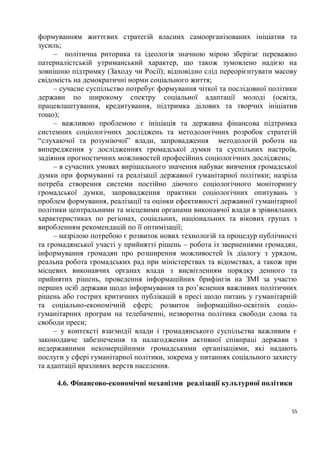 формуванням життєвих стратегій власних самоорганізованих ініціатив та
зусиль;
     – політична риторика та ідеологія значною мірою зберігає переважно
патерналістській утриманський характер, що також зумовлено надією на
зовнішню підтримку (Заходу чи Росії); відповідно слід переорієнтувати масову
свідомість на демократичні норми соціального життя;
     – сучасне суспільство потребує формування чіткої та послідовної політики
держави по широкому спектру соціальної адаптації молоді (освіта,
працевлаштування, кредитування, підтримка ділових та творчих ініціатив
тощо);
     – важливою проблемою є ініціація та державна фінансова підтримка
системних соціологічних досліджень та методологічних розробок стратегій
“слухаючої та розуміючої” влади, запровадження методологій роботи на
випередження у дослідженнях громадської думки та суспільних настроїв,
задіяння прогностичних можливостей професійних соціологічних досліджень;
     – в сучасних умовах вирішального значення набуває вивчення громадської
думки при формуванні та реалізації державної гуманітарної політики; назріла
потреба створення системи постійно діючого соціологічного моніторингу
громадської думки, запровадження практики соціологічних опитувань з
проблем формування, реалізації та оцінки ефективності державної гуманітарної
політики центральними та місцевими органами виконавчої влади в зрівняльних
характеристиках по регіонах, соціальних, національних та вікових групах з
виробленням рекомендацій по її оптимізації;
     – назрілою потребою є розвиток нових технологій та процедур публічності
та громадянської участі у прийнятті рішень – робота із зверненнями громадян,
інформування громадян про розширення можливостей їх діалогу з урядом,
реальна робота громадських рад при міністерствах та відомствах, а також при
місцевих виконавчих органах влади з висвітленням порядку денного та
прийнятих рішень, проведення інформаційних брифінгів на ЗМІ за участю
перших осіб держави щодо інформування та роз’яснення важливих політичних
рішень або гострих критичних публікацій в пресі щодо питань у гуманітарній
та соціально-економічній сфері; розвиток інформаційно-освітніх соціо-
гуманітарних програм на телебаченні, незворотна політика свободи слова та
свободи преси;
     – у контексті взаємодії влади і громадянського суспільства важливим є
законодавче забезпечення та налагодження активної співпраці держави з
недержавними некомерційними громадськими організаціями, які надають
послуги у сфері гуманітарної політики, зокрема у питаннях соціального захисту
та адаптації вразливих верств населення.

     4.6. Фінансово-економічні механізми реалізації культурної політики


                                                                           55
 