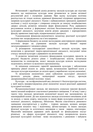 Вітчизняний і зарубіжний досвід розвитку закладів культури дає підстави
вважити, що національна культура може розвиватися за умови активної
регулюючий ролі і підтримки держави. При цьому культурна політика
реалізується не тільки шляхом державної фінансової підтримки пріоритетних
напрямів культурної діяльності. Одним з найважливіших принципів державної
політики у галузі культури є створення стимулів до пошуку позабюджетних
джерел доходів, розвиток змішаних форм фінансування. Роль державного
регулювання полягає у формуванні системи багатоканального фінансування
культурної діяльності, залучення коштів різних урядових і корпоративних
фондів, приватних інвесторів, підприємницької діяльності.
     Удосконалення фінансово-економічного механізму реалізації культурної
політики має зосереджуватись на п’яти напрямах:
     1) формування бюджету на основі застосування довготривалих нормативів
поточних витрат на утримання закладів культури базової мережі
загальнодержавного і місцевого рівня;
     2) розширення господарської самостійності закладів культури, прав
колективів в організації творчо-просвітницької діяльності, поступової зміни
статусу закладів культури з державного на автономній;
     3) розвиток механізмів спільного фінансування культурних проектів за
рахунок бюджетів різного рівня і позабюджетних коштів, активізація
меценатства та спонсорства, захист закладів культури шляхом застосування
податкового, митного та валютного протекціонізму;
     4) зміцнення соціальних гарантій працівників культури і забезпечення
принципу рівної оплати за рівну працю, встановлення заробітної плати у
закладах культури відповідно до оплати праці у виробничих галузях економіки;
     5) визначення економічних умов здійснення культурної діяльності
(розподіл доходів, рівень концентрації надання послуг, протидія
дискримінаційної цінової політики тощо).
     Культура – це поліфункцінальній вид діяльності і багатоструктура система,
у якій мають використовуватись різні економічні моделі реалізації державної
культурної політики.
     Вузькоспеціалізовані заклади, які виконують соціально важливі функції,
мають низький коефіцієнт еластичності ринкового заміщення. У зв’язку з цим у
такого типу закладах організація економічної моделі має засновуватись на
некомерційній основі. До них відносяться заклади естетичного виховання дітей
та молоді, а також спорту, мистецтва та інших форм культурно-дозвільної та
освітньої діяльності, наприклад, бібліотеки. Висока еластичність ринкового
заміщення спостерігається у клубно – ігорних закладах, великих центрах
проведення вільного часу і відпочинку, фітнес-центрах та інших закладах
фізичної культури та естетичного виховання а також цирках, кінотеатрах.
Масштаби виконання державою своїх функцій по фінансуванню послуг
різняться    по сферах культурної діяльності, тому патерналістка модель
реалізації культурної політики може поєднуватись з ринковою і набувати
                                                                            56
 