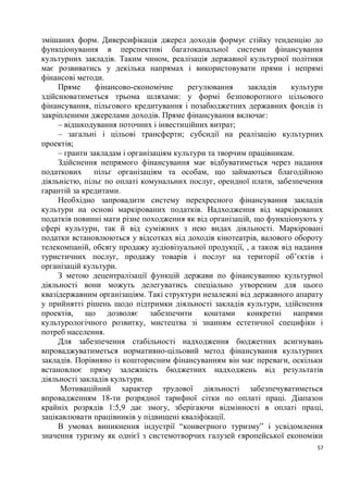 змішаних форм. Диверсифікація джерел доходів формує стійку тенденцію до
функціонування в перспективі багатоканальної системи фінансування
культурних закладів. Таким чином, реалізація державної культурної політики
має розвиватись у декілька напрямах і використовувати прями і непрямі
фінансові методи.
     Пряме      фінансово-економічне     регулювання      закладів   культури
здійснюватиметься трьома шляхами: у формі безповоротного цільового
фінансування, пільгового кредитування і позабюджетних державних фондів із
закріпленими джерелами доходів. Пряме фінансування включає:
     – відшкодування поточних і інвестиційних витрат;
     – загальні і цільові трансферти; субсидії на реалізацію культурних
проектів;
     – гранти закладам і організаціям культури та творчим працівникам.
     Здійснення непрямого фінансування має відбуватиметься через надання
податкових пільг організаціям та особам, що займаються благодійною
діяльністю, пільг по оплаті комунальних послуг, орендної плати, забезпечення
гарантій за кредитами.
     Необхідно запровадити систему перехресного фінансування закладів
культури на основі маркірованих податків. Надходження від маркірованих
податків повинні мати різне походження як від організацій, що функціонують у
сфері культури, так й від суміжних з нею видах діяльності. Маркіровані
податки встановлюються у відсотках від доходів кінотеатрів, валового обороту
телекомпаній, обсягу продажу аудіовізуальної продукції, , а також від надання
туристичних послуг, продажу товарів і послуг на території об’єктів і
організацій культури.
     З метою децентралізації функцій держави по фінансуванню культурної
діяльності вони можуть делегуватись спеціально утвореним для цього
квазідержавним організаціям. Такі структури незалежні від державного апарату
у прийнятті рішень щодо підтримки діяльності закладів культури, здійснення
проектів, що дозволяє забезпечити коштами конкретні напрями
культурологічного розвитку, мистецтва зі знанням естетичної специфіки і
потреб населення.
     Для забезпечення стабільності надходження бюджетних асигнувань
впроваджуватиметься нормативно-цільовий метод фінансування культурних
закладів. Порівняно із кошторисним фінансуванням він має переваги, оскільки
встановлює пряму залежність бюджетних надходжень від результатів
діяльності закладів культури.
      Мотиваційний характер трудової діяльності забезпечуватиметься
впровадженням 18-ти розрядної тарифної сітки по оплаті праці. Діапазон
крайніх розрядів 1:5,9 дає змогу, зберігаючи відмінності в оплаті праці,
зацікавлювати працівників у підвищені кваліфікації.
     В умовах виникнення індустрії “конвеєрного туризму” і усвідомлення
значення туризму як однієї з системотворчих галузей європейської економіки
                                                                           57
 
