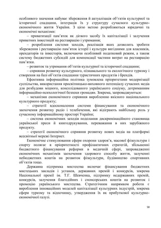 особливого значення набуває збереження й актуалізація об’єктів культурної та
історичної спадщини, інтеграція їх у структуру сучасного культурно-
економічного життя України. З цією метою розробляються юридичні та
економічні механізми:
     – приватизації пам’яток як дієвого засобу їх капіталізації і залучення
приватних інвестицій на реставрацію і утримання;
     – розроблення системи заходів, реалізація яких дозволить зробити
збереження і реставрацію пам’яток історії і культури вигідними для власників,
орендаторів та інвесторів, включаючи особливий податковий режим, а також
систему бюджетних субсидій для компенсації частини витрат на реставрацію
пам’ятки.
     – розвиток та утримання об’єктів культурної та історичної спадщини;
     – сприяння розвитку культурного, пізнавального та екологічного туризму і
створення на базі об’єктів спадщини туристичних продуктів і брендів.
     Ефективна інформаційна політика зумовлена пріоритетами модернізації
суспільства, використання просвітницько-виховного потенціалу сучасних медіа
для розбудови міцного, консолідованого українського соціуму, дотриманням
інформаційно-психологічної безпеки громадян. Зокрема, запроваджуються:
     – механізми економічного сприяння виробленню якісного національного
культурного продукту;
     – стратегії вдосконалення системи фінансування та економічного
заохочення розвитку радіо і телебачення, які відіграють найбільшу роль у
сучасному інформаційному просторі України;
     – система економічних заходів подолання дискримінаційного становища
української преси й книгодрукування, переважання в них зарубіжного
продукту.
     – стратегії економічного сприяння розвитку нових медіа на платформі
всесвітньої мережі Інтернет.
     Економічне стимулювання сфери охорони здоров’я, масової фізкультури і
спорту полягає в пріоритетності профілактичних стратегій, збільшенні
бюджетного фінансування реформи в медичній сфері, запровадженні
економічних механізмів заохочення здорового способу життя, залученні
небюджетних коштів на розвиток фізкультури, будівництво спортивних
об’єктів тощо.
     Державна підтримка мистецтва включає фінансування бюджетних
мистецьких закладів і установ, державних премій і конкурсів, зокрема
Національної премії ім. Т.Г. Шевченка, підтримку недержавних премій,
конкурсів, залучення благодійних і спонсорських коштів на розвиток і
промоцію українського мистецтва. Стратегічним напрямком роботи є
вироблення інноваційних моделей капіталізації культурних індустрій, зокрема
сфери туризму та відпочинку, утвердження їх як прибуткової культурно-
економічної галузі.

                                                                           58
 