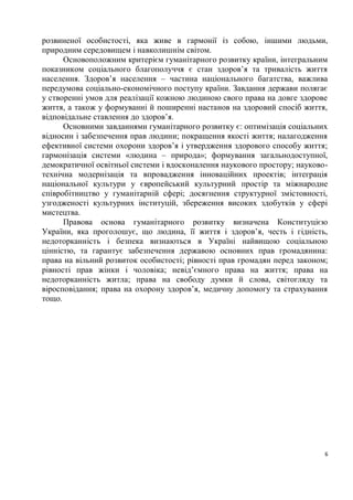розвиненої особистості, яка живе в гармонії із собою, іншими людьми,
природним середовищем і навколишнім світом.
      Основоположним критерієм гуманітарного розвитку країни, інтегральним
показником соціального благополуччя є стан здоров’я та тривалість життя
населення. Здоров’я населення – частина національного багатства, важлива
передумова соціально-економічного поступу країни. Завдання держави полягає
у створенні умов для реалізації кожною людиною свого права на довге здорове
життя, а також у формуванні й поширенні настанов на здоровий спосіб життя,
відповідальне ставлення до здоров’я.
      Основними завданнями гуманітарного розвитку є: оптимізація соціальних
відносин і забезпечення прав людини; покращення якості життя; налагодження
ефективної системи охорони здоров’я і утвердження здорового способу життя;
гармонізація системи «людина – природа»; формування загальнодоступної,
демократичної освітньої системи і вдосконалення наукового простору; науково-
технічна модернізація та впровадження інноваційних проектів; інтеграція
національної культури у європейський культурний простір та міжнародне
співробітництво у гуманітарній сфері; досягнення структурної змістовності,
узгодженості культурних інституцій, збереження високих здобутків у сфері
мистецтва.
      Правова основа гуманітарного розвитку визначена Конституцією
України, яка проголошує, що людина, її життя і здоров’я, честь і гідність,
недоторканність і безпека визнаються в Україні найвищою соціальною
цінністю, та гарантує забезпечення державою основних прав громадянина:
права на вільний розвиток особистості; рівності прав громадян перед законом;
рівності прав жінки і чоловіка; невід’ємного права на життя; права на
недоторканність житла; права на свободу думки й слова, світогляду та
віросповідання; права на охорону здоров’я, медичну допомогу та страхування
тощо.




                                                                           6
 
