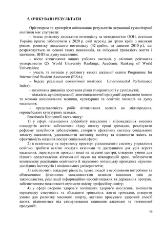 5. ОЧІКУВАНІ РЕЗУЛЬТАТИ

      Орієнтиром та критерієм оцінювання результатів державної гуманітарної
політики має слугувати:
      – Індекс розвитку людського потенціалу за методологією ООН, оскільки
Україна прагне забезпечити у 2020 р. свій перехід до групи країн з високим
рівнем розвитку людського потенціалу (42 країни, за даними 2010 р.), що
розраховується на основі таких показників, як очікувані тривалість життя і
навчання, ВНП на душу населення;
      – місце вітчизняних вищих учбових закладів у світових рейтингах
університетів QS World University Rankings, Academic Ranking of World
Universities;
      – участь та позиція у рейтингу якості шкільної освіти Programme for
International Student Assessmen (PISA);
      – Індекс реалізації екологічної політики Environmental Performance
Index);
      – позитивна динаміка зростання рівня толерантності у суспільстві;
      – кількість аудіовізуальної, книговидавничої продукції державною мовою
та мовами національних меншин, культурних та освітніх закладів на душу
населення;
      – представленість робіт вітчизняних митців на міжнародних,
європейських культурних заходах.
     Реалізація Концепції дасть змогу:
     1) у сфері підвищення добробуту населення і впровадження високих
стандартів життя: забезпечити гідну оплату праці громадян, реалізувати
реформу пенсійного забезпечення, створити ефективну систему соціального
захисту населення, удосконалити житлову політку та підвищити якість та
ефективність надання послуг соціальної сфери;
     2) в освітньому та науковому просторі удосконалити систему управління
освітою, зробити освітні послуги якісними та доступними для усіх верств
населення, перетворити провідні виші на наукові центри, створити умови для
гідного представлення вітчизняної науки на міжнародній арені, забезпечити
комплексну реалізацію освітнього й наукового потенціалу провідних науково-
дослідних інститутів і національних університетів;
     3) забезпечити гендерну рівність, права людей з особливими потребами та
обмеженими фізичними можливостями шляхом внесення змін до
законодавства, реалізації інформаційно-просвітницьких та державних програм,
забезпеченням можливості отримати якісну професійну освіту;
     4) у сфері охорони здоров’я поліпшити здоров’я населення, зменшити
передчасну смертність та збільшити тривалість життя громадян, створити
умови для розвитку масового спорту, активно просувати здоровий спосіб
життя, відмовитися від стимулювання вживання алкоголю та тютюнової
продукції;
                                                                          60
 