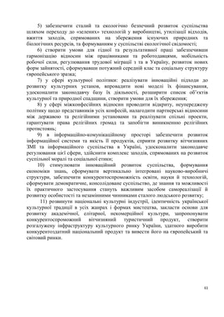 5) забезпечити сталий та екологічно безпечний розвиток суспільства
шляхом переходу до «зелених» технологій у виробництві, утилізації відходів,
вжиття заходів, спрямованих на збереження існуючих природних та
біологічних ресурсів, та формуванням у суспільстві екологічної свідомості;
     6) створити умови для гідної та результативної праці забезпечивши
гармонізацію відносин між працівниками та роботодавцями, мобільність
робочої сили, регулювання трудової міграції з та в Україну, розвиток нових
форм зайнятості, сформувавши потужний середній клас та соціальну структуру
європейського зразка;
     7) у сфері культурної політики: реалізувати інноваційні підходи до
розвитку культурних установ, впровадити нові моделі їх фінансування,
удосконалити законодавчу базу їх діяльності, розширити список об’єктів
культурної та природної спадщини, створити умови для їх збереження;
     8) у сфері міжконфесійних відносин проводити відкриту, неупереджену
політику щодо представників усіх конфесій, налагодити партнерські відносини
між державою та релігійними установами та реалізувати спільні проекти,
гарантувати права релігійних громад та запобігти виникненню релігійних
протистоянь;
     9) в інформаційно-комунікаційному просторі забезпечити розвиток
інформаційної системи та якість її продуктів, сприяти розвитку вітчизняних
ЗМІ та інформаційного суспільства в Україні, удосконалити законодавче
регулювання цієї сфери, здійснити комплекс заходів, спрямованих на розвиток
суспільної моралі та соціальної етики;
     10) стимулювати інноваційний розвиток суспільства, формування
економіки знань, сформувати вертикально інтегровані науково-виробничі
структури, забезпечити конкурентоспроможність освіти, науки й технологій,
сформувати демократичне, консолідоване суспільство, де знання та можливості
їх практичного застосування стануть важливим засобом самореалізації й
розвитку особистості та незамінними чинниками сталого людського розвитку;
      11) розвинути національні культурні індустрії, ідентичність української
культурної традиції в усіх жанрах і формах мистецтва, закласти основи для
розвитку академічної, елітарної, некомерційної культури, запропонувати
конкурентоспроможний вітчизняний туристичний продукт, створити
розгалужену інфраструктуру культурного ринку України, здатного виробити
конкурентоздатний національний продукт та вивести його на європейський та
світовий ринки.




                                                                           61
 