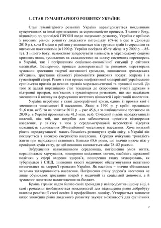 1. СТАН ГУМАНІТАРНОГО РОЗВИТКУ УКРАЇНИ

       Стан гуманітарного розвитку України характеризується поєднанням
суперечливих та іноді протилежних за спрямованістю процесів. З одного боку,
відповідно до доповідей ПРООН щодо людського розвитку, Україна є країною
з високим рівнем розвитку людського потенціалу (69-те місце в Доповіді
2010 р.), хоча її місце в рейтингу коливається між групами країн із середніми та
високими показниками (в 1990 р. Україна посідала 45-те місце, а у 2009 р. – 85-
те). З іншого боку, неможливо заперечувати наявність в українському соціумі
кризових явищ, зумовлених як складностями на шляху системних перетворень
в Україні, так і погіршенням соціально-економічної ситуації у світових
масштабах. Безперечно, процеси демократизації та ринкових перетворень
зумовили зростання творчої активності громадян, виникнення громадських
об’єднань, зростання кількості різноманіття ринкових послуг, зокрема і в
гуманітарній сфері. Разом з тим процес неефективної модернізації українського
суспільства призвів до певних проявів морально-етичної та правової аномії. До
того ж дедалі виразнішою стає тенденція до скорочення участі держави в
підтримці програм, пов’язаних з гуманітарним розвитком, що має наслідком
зменшення її впливу на формування життєвих цінностей і орієнтацій населення.
       Україна перебуває у стані демографічної кризи, одним із проявів якої є
зменшення чисельності її населення. Якщо в 1990 р. у країні проживало
51,6 млн. осіб, то на початок 2011 р. – уже 45,6, а за національним прогнозом на
2030 р. в Україні проживатиме 41,5 млн. осіб. Сучасний рівень народжуваності
нижчий, ніж той, що потрібен для забезпечення простого відтворення
населення, у зв’язку з чим у середньостроковій перспективі відсутня
можливість відновлення 50-мільйонної чисельності населення. Хоча низький
рівень народжуваності мають більшість розвинутих країн світу, в Україні він
поєднується з високою смертністю населення. Середня очікувана тривалість
життя при народженні становить близько 68,6 років, що значно нижче ніж у
провідних країн світу, де цей показник коливається між 78–82 роками.
       Забруднення навколишнього середовища, погіршення умов життя,
нераціональне харчування, поширення шкідливих звичок, слабкість державної
політики у сфері охорони здоров’я, поширення таких захворювань, як
туберкульоз і СНІД, зниження якості медичного обслуговування негативно
позначилися на здоров’ї громадян України. Як наслідок − значно збільшилася
загальна захворюваність населення. Погіршення стану здоров’я населення не
лише обумовлює зростання потреб у медичній та соціальній допомозі, а й
зумовлює додаткове навантаження на бюджет.
       Країна втрачає надто багато своїх громадян у найпродуктивнішому віці, а
самі громадяни позбавляються можливостей для підвищення рівня добробуту
шляхом реалізації своєї освіти й професійного досвіду. Утворюється замкнене
коло: зниження рівня людського розвитку звужує можливості для суспільних

                                                                               7
 