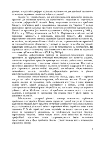 реформ, а відсутність реформ позбавляє можливостей для реалізації людського
потенціалу, сприяючи таким чином його деградації.
      Економічні трансформації, що супроводжувалися кризовими явищами,
призвели до зниження купівельної спроможності населення та спричинили
зростання диференціації доходів. Тому актуальною залишається проблема
бідності, розв’язання якої є пріоритетним завданням для України. У період
економічної кризи відбулося зростання масштабів абсолютної бідності: рівень
бідності за критерієм фактичного прожиткового мінімуму становив у 2008 р.
19,9 %, а у 2009-му підвищився до 24,8 %. Зберігаються стабільно високі
показники нерівності, і відповідно, відносної бідності. Для України
характерним є феномен значних масштабів бідності працюючого населення та,
як наслідок, високі ризики бідності сімей з дітьми, загроза вкорінення хронічної
та спадкової бідності, обмеженість у доступі до послуг та засобів комунікації,
відсутність нормальних житлових умов та можливостей їх покращення. Це
обумовлює низьку самооцінку населенням свого життєвого рівня та надвисокі
показники суб’єктивної бідності (56,4 % у 2009 р.).
      Надмірна диференціація регіонів за соціально-економічним станом
призводить до формування нерівності можливостей для розвитку людини,
посилення міграційних процесів, провокує політизацію регіонального чинника,
поглиблює світоглядну і політичну дезінтеграцію суспільства. Відсутність
ефективної державної регіональної політики, починаючи із середини 90-х років,
уже спричинила дезінтеграційні тенденції, послаблення міжрегіональних
економічних зв’язків, поглибила диференціацію регіонів за рівнем
конкурентоспроможності та якістю життя людей.
      Залишаються нерозв’язаними проблеми молоді, серед яких – нерівний
доступ до освіти й працевлаштування, забезпечення житлом. Кожна третя
молода людина не задоволена своїм соціальним статусом, і лише третина
молоді бачить власну соціальну перспективу в Україні. Серед молоді
спостерігається найвищий рівень безробіття, що пов’язано з пошуком першого
робочого місця. Особливо гостро ці проблеми постають перед сільською
молоддю, і вирішення їх неможливе без якісних змін у сфері освіти та
соціальної політики.
      Забезпечення гендерної рівності дотепер залишається серйозною
проблемою для України. Жінки мають порівняно гірший доступ до розподілу
суспільних ресурсів. Існує гендерна сегрегація зайнятості: у низькооплачуваних
видах економічної діяльності зайняті переважно жінки, заробітна плата жінок
становить 75 % від заробітної плати чоловіків, на вищих посадах у системі
влади та державного управління, де приймаються політичні рішення,
переважають чоловіки. Таким чином, високі рівні зайнятості та освітньо-
професійної     підготовки    жінок    супроводжуються        їхнім   незначним
представництвом у сфері прийняття рішень – у політичному житті, державному
управлінні, бізнесі.

                                                                               8
 