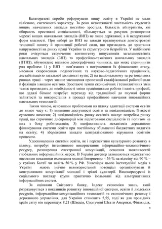 Багаторазові спроби реформувати вищу освіту в Україні не мали
цілісного, системного характеру. За роки незалежності чисельність студентів
вищих навчальних закладів постійно зростала. Кількість абітурієнтів, які
обирають престижні спеціальності, збільшується за рахунок розширення
мережі вищих навчальних закладів (ВНЗ) не лише державної, а й недержавної
форм власності. При наборі до ВНЗ не завжди враховуються довгострокові
тенденції попиту й пропозиції робочої сили, що призводить до зростання
напруженості на ринку праці України та структурного безробіття. У найближчі
роки очікується скорочення контингенту випускників загальноосвітніх
навчальних закладів (ЗНЗ) та професійно-технічних навчальних закладів
(ПТНЗ), обумовлене впливом демографічних чинників, що може спричинити
ряд проблем: 1) у ВНЗ – пов’язаних з погіршенням їх фінансового стану,
масовим скороченням педагогічних та науково-педагогічних працівників,
дестабілізацією загальної діяльності вузів; 2) на національному та регіональних
ринках праці – через значне зменшення пропозиції кваліфікованої робочої сили
й фахівців з вищою освітою. Зростаючі темпи економічних і технологічних змін
також призводять до необхідності зміни працівниками роботи і навіть професії,
що дедалі більше потребує переходу від традиційної до гнучкої форми
зайнятості та використання в процесі професійного навчання інноваційних
навчальних технологій.
      Таким чином, основними проблемами на шляху адаптації системи освіти
до вимог часу є: 1) зниження доступності освіти та невідповідність її якості
сучасним вимогам; 2) невідповідність ринку освітніх послуг потребам ринку
праці, що спричиняє диспропорції між підготовкою спеціалістів та попитом на
них з боку роботодавців; 3) неефективність механізмів державного
фінансування системи освіти при постійному збільшенні бюджетних видатків
на освіту; 4) збереження занадто централізованого керування освітнім
процесом.
      Удосконалення системи освіти, як і перспективи культурного розвитку в
цілому, потребує інтенсивного використання інформаційно-технологічного
ресурсу, розширення електронної комунікації, освоєння можливостей
глобальних інформаційних мереж. В Україні дотепер залишаються недостатньо
високими показники охоплення молоді Інтернетом – 36 % на відміну від 90 % –
у країнах Балтії чи навіть 50 % у РФ. Унаслідок цього інституційні медіа в
Україні      мають значно невикористаний потенціал організовувати й
контролювати комунікації молодої і зрілої аудиторії. Високоресурсні із
соціального погляду групи практично ізольовані від альтернативних
інформаційних систем.
      За оцінками Світового банку, Індекс економіки знань, який
розраховується з показників розвитку інноваційної системи, освіти й людських
ресурсів, інформаційно-комунікаційних технологій та економічного режиму і
державного управління, для України становить 5,55, тоді як для провідних
країн світу він перевищує 8,21 (Швеція, Сполучені Штати Америки, Фінляндія,
                                                                              9
 