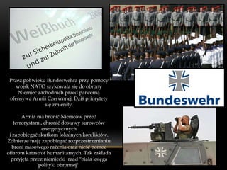 Przez pół wieku Bundeswehra przy pomocy
    wojsk NATO szykowała się do obrony
     Niemiec zachodnich przed pancerną
 ofensywą Armii Czerwonej. Dziś priorytety
                się zmieniły.

       Armia ma bronić Niemców przed
   terrorystami, chronić dostawy surowców
                energetycznych
 i zapobiegać skutkom lokalnych konfliktów.
Żołnierze mają zapobiegać rozprzestrzenianiu
  broni masowego rażenia oraz nieść pomoc
ofiarom katastrof humanitarnych. Tak zakłada
  przyjęta przez niemiecki rząd "biała księga
              polityki obronnej".
 