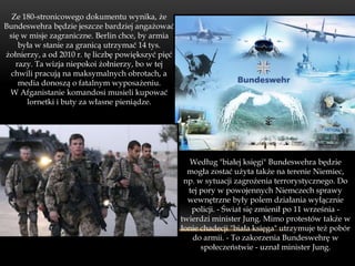 Ze 180-stronicowego dokumentu wynika, że
Bundeswehra będzie jeszcze bardziej angażować
 się w misje zagraniczne. Berlin chce, by armia
    była w stanie za granicą utrzymać 14 tys.
żołnierzy, a od 2010 r. tę liczbę powiększyć pięć
   razy. Ta wizja niepokoi żołnierzy, bo w tej
  chwili pracują na maksymalnych obrotach, a
    media donoszą o fatalnym wyposażeniu.
 W Afganistanie komandosi musieli kupować
      lornetki i buty za własne pieniądze.




                                                      Według "białej księgi" Bundeswehra będzie
                                                      mogła zostać użyta także na terenie Niemiec,
                                                     np. w sytuacji zagrożenia terrorystycznego. Do
                                                      tej pory w powojennych Niemczech sprawy
                                                      wewnętrzne były polem działania wyłącznie
                                                       policji. - Świat się zmienił po 11 września -
                                                    twierdzi minister Jung. Mimo protestów także w
                                                    łonie chadecji "biała księga" utrzymuje też pobór
                                                       do armii. - To zakorzenia Bundeswehrę w
                                                          społeczeństwie - uznał minister Jung.
 