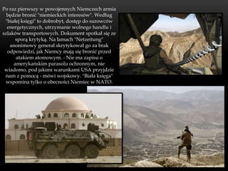 Po raz pierwszy w powojennych Niemczech armia
  będzie bronić "niemieckich interesów". Według
 "białej księgi" to dobrobyt, dostęp do surowców
  energetycznych, utrzymanie wolnego handlu i
szlaków transportowych. Dokument spotkał się ze
      sporą krytyką. Na łamach "Netzeitung"
   anonimowy generał skrytykował go za brak
  odpowiedzi, jak Niemcy mają się bronić przed
      atakiem atomowym. - Nie ma zapisu o
     amerykańskim parasolu ochronnym, nie
 wiadomo, pod jakimi warunkami USA przyjdzie
 nam z pomocą - mówi wojskowy. "Biała księga"
 wspomina tylko o obecności Niemiec w NATO.
 