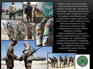 Można ocenić, iż jest to zgodne
  z dotychczasowymi założeniami
 polityki Niemiec jako „mocarstwa
cywilnego” i powstrzymywania się
 od użycia siły. Aczkolwiek, coraz
   liczniejszy udział Bundeswery
 w operacjach wojskowych nie jest
motywowany wąsko zdefiniowanym
     interesem narodowym, lecz
     poczuciem solidarności (jak
 w Afganistanie, czy rogu Afryki),
         podjęciem większej
  odpowiedzialności w sprawach
międzynarodowych (jak w Somalii,
    czy Bośni), czy wypełnieniem
 oczekiwań partnerów i wspólnoty
 międzynarodowej (misja w Kongo)
      i by zapobiec masowemu
    pogwałceniu praw człowieka
              (Kosowo).
 