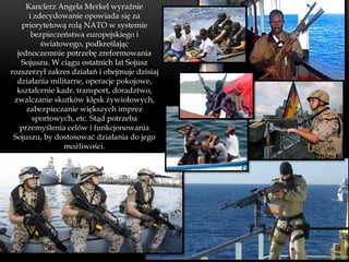 Kanclerz Angela Merkel wyraźnie
      i zdecydowanie opowiada się za
    priorytetową rolą NATO w systemie
       bezpieczeństwa europejskiego i
          światowego, podkreślając
  jednoczemnie potrzebę zreformowania
    Sojuszu. W ciągu ostatnich lat Sojusz
rozszerzył zakres działań i obejmuje dzisiaj
  działania militarne, operacje pokojowe,
  kształcenie kadr, transport, doradztwo,
 zwalczanie skutków klęsk żywiołowych,
     zabezpieczanie większych imprez
       sportowych, etc. Stąd potrzeba
   przemyślenia celów i funkcjonowania
 Sojuszu, by dostosować działania do jego
                możliwości.
 