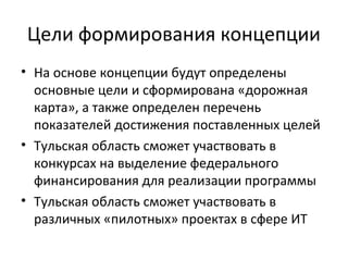 Цели формирования концепции
• На основе концепции будут определены
  основные цели и сформирована «дорожная
  карта», а также определен перечень
  показателей достижения поставленных целей
• Тульская область сможет участвовать в
  конкурсах на выделение федерального
  финансирования для реализации программы
• Тульская область сможет участвовать в
  различных «пилотных» проектах в сфере ИТ
 