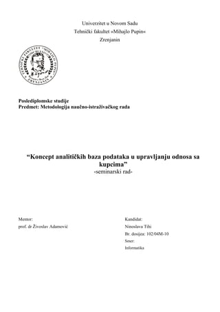 Univerzitet u Novom Sadu
Tehnički fakultet »Mihajlo Pupin«
Zrenjanin
Poslediplomske studije
Predmet: Metodologija naučno-istraživačkog rada
“Koncept analitičkih baza podataka u upravljanju odnosa sa
kupcima”
-seminarski rad-
Mentor: Kandidat:
prof. dr Živoslav Adamović Ninoslava Tihi
Br. dosijea: 102/04M-10
Smer:
Informatika
 