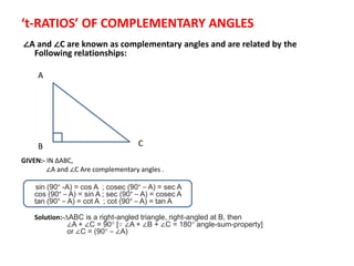 ‘t-RATIOS’ OF COMPLEMENTARY ANGLES
∠A and ∠C are known as complementary angles and are related by the
Following relationships:
GIVEN:- IN ∆ABC,
∠A and ∠C Are complementary angles .
sin (90° -A) = cos A ; cosec (90° – A) = sec A
cos (90° – A) = sin A ; sec (90° – A) = cosec A
tan (90° – A) = cot A ; cot (90° – A) = tan A
Solution:-∆ABC is a right-angled triangle, right-angled at B, then
∠A + ∠C = 90° [∵ ∠A + ∠B + ∠C = 180° angle-sum-property]
or ∠C = (90° – ∠A)
A
B C
 