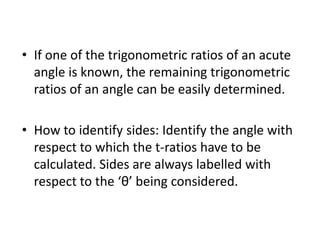 • If one of the trigonometric ratios of an acute
angle is known, the remaining trigonometric
ratios of an angle can be easily determined.
• How to identify sides: Identify the angle with
respect to which the t-ratios have to be
calculated. Sides are always labelled with
respect to the ‘θ’ being considered.
 