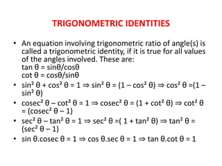 TRIGONOMETRIC IDENTITIES
• An equation involving trigonometric ratio of angle(s) is
called a trigonometric identity, if it is true for all values
of the angles involved. These are:
tan θ = sinθ/cosθ
cot θ = cosθ/sinθ
• sin² θ + cos² θ = 1 ⇒ sin² θ = (1 – cos² θ) ⇒ cos² θ =(1 –
sin² θ)
• cosec² θ – cot² θ = 1 ⇒ cosec² θ = (1 + cot² θ) ⇒ cot² θ
= (cosec² θ – 1)
• sec² θ – tan² θ = 1 ⇒ sec² θ =( 1 + tan² θ) ⇒ tan² θ =
(sec² θ – 1)
• sin θ.cosec θ = 1 ⇒ cos θ.sec θ = 1 ⇒ tan θ.cot θ = 1
 