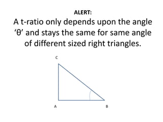 ALERT:
A t-ratio only depends upon the angle
‘θ’ and stays the same for same angle
of different sized right triangles.
A B
C
 