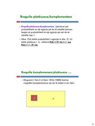 5-14


       Rregulla plotësuese/komplementare

      Rregulla plotësuese/komplementare /përdoret për
       probabilitetin se një ngjarje që do të ndodhë përmes
       heqjes së probabilitetit të një ngjarje që nuk do të
       ndodhë nga 1.
      Nëse P(A) është probabiliteti i ngjarjes A dhe P(~A)
       është plotësues i A, atëherë P(A) + P(~A) = 1 ose
       P(A) = 1 - P(~A).




5-15


       Rregulla komplemenare/plotësuese                vazhdim




          Diagrami i Ven-it (J.Venn 1834-1888) ilustron
           rregullën komplementare që do të duket si në vijim:




                     A                 ~A




                                                                 11
 