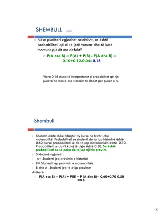5-22


       SHEMBULL               vazhdim



          Nëse punëtori zgjedhet rastësisht, sa është
           probabiliteti që ai të jetë vonuar dhe të ketë
           montuar pjesët me defekt?
               P(A ose B) = P(A) + P(B) - P(A dhe B) =

                          0.10+0.12-0.04=0.18


              Vlera 0,18 mund të interpretohet si probabilitet që një
              punëtor të marrë një vlerësim të dobët për punën e tij.




       Shembull

   •  Studenti është duke mbajtur dy kurse në histori dhe
      matematikë. Probabiliteti se studenti do ta jap historinë është
      0.60, kurse probabiliteti se do ta jap matematikën është 0.70.
      Probabiliteti se do t’i kaloj të dyja është 0.50. Sa është
      probabiliteti se së paku do ta jap njërin provim.
   • Shënojmë ngjarejt :

   •   A= Studenti jep provimin e historisë
   • B= Studenti jep provimin e matematikës

   • B dhe A- Studenti jep të dyja provimet

   Atëherë:
     • P(A ose B) = P(A) + P(B) – P (A dhe B)= 0.60+0.70-0.50
                                      =0.8.




                                                                        15
 