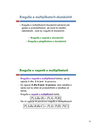 Rregulla e multiplikatorit-shumëzimit

          Rregulla e multiplikatorit/shumëzimit përdoret për
           gjetjen e probabiliteteve që mund të ndodhin
           njëkohësisht. Janë dy rregulla të shumëzimit:

                    Rregulla e veçantë e shumëzimit
                  Rregulla e përgjithshme e shumëzimit




5-24


       Rregulla e veçantë e multiplikatorit

   •   Rregulla e veçantë e multiplikatorit kërkon që dy
       ngjarje A dhe B të jenë të pavarura.
   •   Dy ngjarje A dhe B janë të pavaura nëse ndodhja e
       njërës nuk ka efekt në probabilitetin e ndodhjes së
       tjetrës.
   •   Rregulla e veçantë e multiplikatorit është:
                       P( Adhe B)  P( A)  P( B)
   •   Për tri ngjarje të pavarura rregulla e Multiplikatorit
             P( Adhe B dheC )  P( A)  P( B)  P(C )



                                                                16
 