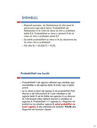 5-25


           SHEMBULL
              Shpendi posedon dy fletëaksione të cilat janë të
               pavaruara nga njëra tjetra. Probabiliteti që
               fletëaksioni A të rritet në vlerë në vitin e ardhshëm
               është 0.5. Probabiliteti se vlera e aksionit B do të
               rritet në vitin e ardhshëm është 0.7
              Sa është probabiliteti se vlera e të dy aksioneve do
               të rriten vitin e ardhshëm?
              P(A dhe B) = (0.5)(0.7) = 0.35.




       Probabiliteti me kusht

          Probabilitetiti i një ngjarje ndikohet nga ndodhja apo
           mosndodhja e një ngjarje tjetër të lindur nga e njejta
           provë.
          Le ta zëmë se kemi një ngajrje A me probabilitet P(A).
           Marrja e një informacioni të ri për ndodhjen e një
           ngjarje tjetër B që ka lidhje me ngjarjen A na detyron
           të rivlerësojmë edhe njëherë shansat e ndodhjes së
           ngjarjes A. Probabiliteti i ri i ngjarjes A, i llogaritur në
           kushtet kur ka ndodhur ngjarja B, quhet probabilitet me
           kusht i ngjarjes A dhe shënohet me simbolin P(A/B) dhe
           llogaritet me formulat vijuese:




                                                                          17
 