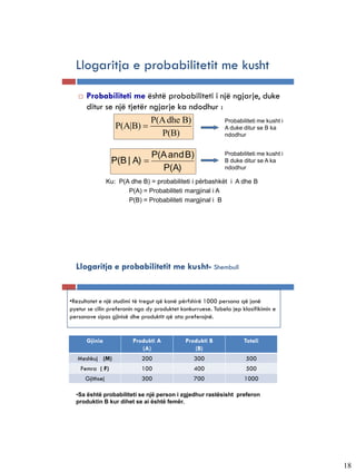 Llogaritja e probabilitetit me kusht

      Probabiliteti me është probabiliteti i një ngjarje, duke
       ditur se një tjetër ngjarje ka ndodhur :
                           P(A dhe B)           Probabiliteti me kusht i
                P(A|B)                         A duke ditur se B ka
                              P(B)              ndodhur


                                 P(A and B)                  Probabiliteti me kusht i
                   P(B | A)                                 B duke ditur se A ka
                                   P(A)                      ndodhur

                  Ku: P(A dhe B) = probabiliteti i përbashkët i A dhe B
                         P(A) = Probabiliteti margjinal i A
                         P(B) = Probabiliteti margjinal i B




  Llogaritja e probabilitetit me kusht- Shembull


•Rezultatet e një studimi të tregut që kanë përfshirë 1000 persona që janë
pyetur se cilin preferonin nga dy produktet konkurruese. Tabela jep klasifikimin e
personave sipas gjinisë dhe produktit që ata preferojnë.


       Gjinia              Produkti A         Produkti B             Totali
                              (A)                (B)
   Meshkuj (M)                200                300                  500
    Femra ( F)                100                400                  500
       Gjithsej               300                700                 1000

  •Sa është probabiliteti se një person i zgjedhur rastësisht preferon
  produktin B kur dihet se ai është femër.




                                                                                        18
 