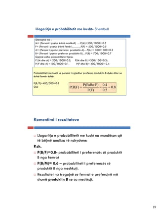 Llogaritja e probabilitetit me kusht- Shembull

 Shenojmë me :
 M= (Personi i pyetur është mashkull) …P(M)=500/1000= 0.5
 F= (Personi i pyetur është femër)………P(F) = 500/1000=0.5
 A= (Personi i pyetur preferon produktin A)…P(A) = 300/1000=0.3
 B= (Personi i pyetur preferon produktin B)…P(B) = 700/1000=0.7
 Gjejmë edhe probabilitetet tjera:
 P (M dhe A) = 200/1000=0.2; P(M dhe B) =300/100=0.3;
 P( F dhe A) =100/1000=0.1.          P(F dhe B)= 400/1000= 0.4


Probabiliteti me kusht se personi i zgjedhur preferon produktin B duke ditur se
është femër është:

P(B/F)=400/500=0.8
                                            P(Bdhe F) 0.4
Ose                             P(B|F)                    0.8
                                              P(F)     0.5




Komentimi i rezultateve


  Llogaritja e probabilitetit me kusht na mundëson që
   të bëjmë analiza të ndryshme:
P.sh.
 P(B/F)=0.8- probabiliteti i preferencës së produktit

   B nga femrat
 P(B/M)= 0.6 – probabiliteti i preferencës së

   produktit B nga meshkujt.
 Rezultatet na tregojnë se femrat e preferojnë më

   shumë produktin B se sa meshkujt.




                                                                                  19
 