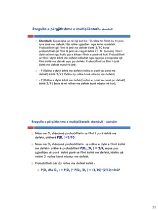 Rregulla e përgjithshme e multiplikatorit- shembull

       Shembull: Supozojme se në një kuti ka 10 rollne të filmit, ku tri prej
        tyre janë me defekt. Një rollne zgjedhet nga kutia rastësisht.
        Probabiliteti që filmi të jetë me defekt është 3/10 kurse
        probabiliteti që filmi të jetë në rregull është 7/10. Mandej filmi i
        dytë nxirret nga kutia pa e kthyer filmin e parë në kuti. Probabiliteti
        se filmi i dytë është me defekt ndikohet nga ngjarja paraprake që
        filmi është me defekt apo pa defekt. Probabiliteti se filmi i dytë
        është me defekt mund të jetë:
       - P (Rollna e dytë është me defekt/rollna e parë ka qenë me
        defekt) është 2/9 ( Vetëm dy rollne kanë mbetur me defekt)
       - P (Rollna e dytë është me defekt/rollna e parë ka qenë pa defekt)
        është 3/9 ( Ende të tri rollnet me defekt kanë mbetur në kuti).




Rregulla e përgjithshme e multiplikatorit- shembull - vazhdim


   Nëse me D1 shënojmë probabilitetin se filmi i parë është me
    defekt, atëherë P(D1 )=3/10
   Nese me D2 shënojmë probabilitetin se rollna e dytë e filmit është
    me defekt- atëherë probabiliteti P(D2 /D1 ) = 2/9, sepse pas
    zgjedhjes së parë është parë se filmi është me defekt, kështu që
    vetëm 2 rrollne kanë mbetur me defekt.
   Probabiliteti për dy rollne me defekt është :
           P(D1 dhe D2 ) = P(D1 )* P(D2 /D1 ) = (3/10)*(2/10)=0.07




                                                                                  21
 