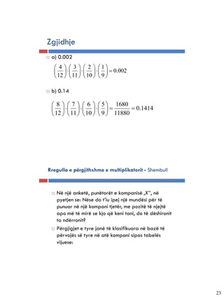 Zgjidhje
   a) 0.002
      4   3   2  1
                 0.002
      12   11   10   9 

   b) 0.14

     8   7   6   5  1680
                          0.1414
     12   11   10   9  11880




Rregulla e përgjithshme e multiplikatorit - Shembull



       Në një anketë, punëtorët e kompanisë ,X’’, në
        pyetjen se: Nëse do t’iu ipej një mundësi për të
        punuar në një kompani tjetër, me pozitë të njejtë
        apo më të mirë se kjo që keni tani, do të dëshironit
        ta ndërronit?
       Përgjigjet e tyre janë të klasifikuara në bazë të
        përvojës së tyre në atë kompani sipas tabelës
        vijuese:




                                                               23
 