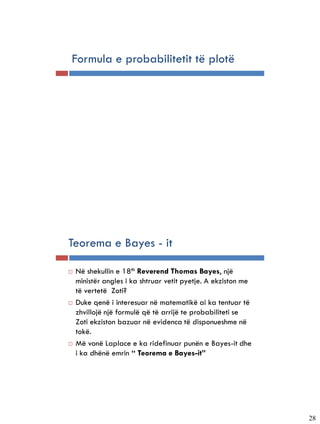 Formula e probabilitetit të plotë




Teorema e Bayes - it

   Në shekullin e 18th Reverend Thomas Bayes, një
    ministër angles i ka shtruar vetit pyetje. A ekziston me
    të vertetë Zoti?
   Duke qenë i interesuar në matematikë ai ka tentuar të
    zhvillojë një formulë që të arrijë te probabiliteti se
    Zoti ekziston bazuar në evidenca të disponueshme në
    tokë.
   Më vonë Laplace e ka ridefinuar punën e Bayes-it dhe
    i ka dhënë emrin “ Teorema e Bayes-it”




                                                               28
 