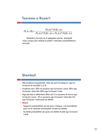 Teorema e Bayes’t

                                P( A1) * P( B | A1)
      P( A1 | B) 
                     P( A1) * P( B | A1)  P( A2) * P( B | A2)
          Simbolet e formul[s do t[ spjegohen p[rmes shembullit
     vijues, mir[po, k[to simbole kryesisht i referohen probabiliteteve
     me kusht




     Shembull
    Një prodhues kompjuterësh blen një qark të integruar nga tre
     furnizues të ndryshëm I, II, III.
    Prodhuesi merr 30% të qarqeve nga furnizuesi i parë, 20% nga
     furnizuesi i dytë dhe 50% nga furnizuesi I tretë.
    Nga përvoja e mëhershme dihet se3 % e qarqeve të marra nga
     furnizuesi i parë , 5% e qarqeve nga furnizuesi i dytë dhe 4%
     nga furnizuesi i tretë janë me defekt.
    Detyrë
1.    Llogaritni probabilitetin që një qark i integuar, i cili kontrollohet
      para se të vendoset në kompjuter të jetë me defekt.
2.    Sa është probabiliteti që qarku me defekt të jetë nga furnizuesi
      i dytë.




                                                                              29
 