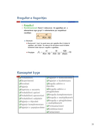 Rregullat e llogaritjes
                                                                       (vazhdim
       Rregulla 4
       Kombinacionet: Numri i mënyrave të zgjedhjes së x
        elementeve nga grupi i n elementeve pa respektuar
        renditjen
                                  n!
                      n Cx 
                             X! (n  X)!
           Shembull:
             Restauranti i juaj ka pesë meny për zgjedhe dhe tri duhet të
              zgjidhen për drekë . Sa mënyra të ndryshme mund të bëhet
              kombinimi duke injoruar rregullin e zgjedhjes.

                                            n!         5!       120
               Përgjigje:       Cx                                 10
                                        X! (n  X)! 3!(5  3)! (6)(2)
                             n




Konceptet kyçe
 Probabiliteti                             Ngjarjet e domosdoshme
 Eksperimenti                              Ngjarjet e kushtëzuara
 Rezultati                                 Regulla aditive e
 Ngjarja                                   thjeshte
 Hapësira e mostrës                        Rregulla aditive e
 Probabiliteti apriori                     përgjithshme
 Probabiliteti aposteriori                 Rregulla komplementare
 Probabiliteti subjektiv                   Rregulla e multiplikatorit
 Ngjarje e thjeshtë                        Rregulla e përgjithshme
                                            e multiplikatorit
 Ngjarje komplementare
                                            Permuatacionet
 Ngjarjet e papajtueshme
                                            Kombinacionet
                                            Variacionet




                                                                                  33
 