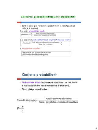 Vlerësimi i probabilitetit/Qasjet e probabilitetit


         Janë tri qasje për vlerësimin e probabilitetit të ndodhjes së një
          ngjarje të pasigurt:
       1. a priori probabiliteti klasik
                             m     numri i rezultateve te favorshme
           probabiliteti      
                             n   numri total i rezultateve te mundshme


       2. a posteriori probabiliteti klasik empirik/frekuenca relative
                               Numri ngjarjeve qe kane ndodhur ne te kaluaren m
             Probabiliteti =                                                 
                                          Numri total i vrojtimeve             n


       3. Probabiliteti subjektiv
            Një vlerësim apo opinion individual rreth
            probabilitetit të ndodhjes së ngjarjes.




 5-4


           Qasjet e probabilitetit
          Probabiliteti klasik bazohet në supozimin se rezultatet
           e një eksperimenti kanë mundësi të barabarta.
          Sipas pikëpamjes klasike ,


                                                  Numri i rezultateve tefavorshme
Probabiliteti i nje ngjarje =
                                           Numrii pergjithshem i rezultateve te mundshme
           m
P
           n




                                                                                           4
 
