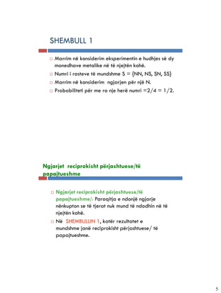 5-5


      SHEMBULL 1
         Marrim në konsiderim eksperimentin e hudhjes së dy
          monedhave metalike në të njejtën kohë.
         Numri i rasteve të mundshme S = {NN, NS, SN, SS}
         Marrim në konsiderim ngjarjen për një N.
         Probabiliteti për me ra nje herë numri =2/4 = 1/2.




5-6


  Ngjarjet reciprokisht përjashtuese/të
  papajtueshme

         Ngjarjet reciprokisht përjashtuese/të
          papajtueshme/: Paraqitja e ndonjë ngjarje
          nënkupton se të tjerat nuk mund të ndodhin në të
          njejtën kohë.
         Në SHEMBULLIN 1, katër rezultatet e
          mundshme janë reciprokisht përjashtuese/ të
          papajtueshme.




                                                               5
 