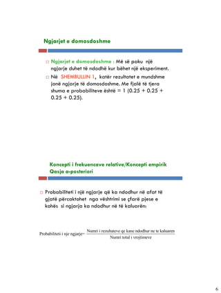 5-7


    Ngjarjet e domosdoshme


         Ngjarjet e domosdoshme : Më së paku një
          ngjarje duhet të ndodhë kur bëhet një eksperiment.
         Në SHEMBULLIN 1, katër rezultatet e mundshme
          janë ngjarje të domosdoshme. Me fjalë të tjera
          shuma e probabiliteve është = 1 (0.25 + 0.25 +
          0.25 + 0.25).




5-8

          Koncepti i frekuencave relative/Koncepti empirik
          Qasja a-posteriori


     Probabiliteti i një ngjarje që ka ndodhur në afat të
      gjatë përcaktohet nga vështrimi se çfarë pjese e
      kohës si ngjarja ka ndodhur në të kaluarën:



                               Numri i rezultateve qe kane ndodhur ne te kaluaren
Probabiliteti i nje ngjarje=
                                            Numri total i vrojtimeve




                                                                                    6
 