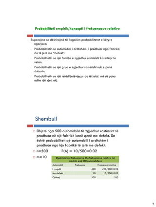 Probabiliteti empirik/koncepti i frekuencave relative

Supozojme se dëshirojmë të llogaisim probabilitetet e këtyre
  ngarjeve:
- Probabilitetin se automobili i ardhshëm i prodhuar nga fabrika
  do të jetë me “defekt”.
- Probabilitetin se një familje e zgjedhur rastësisht ka shtëpi te
  veten.
- Probabilitetin se një grua e zgjedhur rastësisht nuk e punë
  duhanin.
- Probabilitetin se një tetëdhjetëvjeçar do të jetoj më së paku
  edhe një vjet, etj.




   Shembull
    Dhjetë nga 500 automobila të zgjedhur rastësisht të
     prodhuar në një fabrikë kanë qenë me defekt. Sa
     është probabiliteti që automobili i ardhshëm i
     prodhuar nga kjo fabrikë të jetë me defekt.
    n=500           P(A) = 10/500=0.02
    m=10       Shpërndarja e frekuencave dhe frekuencave relative në
                              mostrën prej 500 automobilave
                 Automobili        Frekuenca            Frekuenca relative
                 I rregullt                      490          490/500=0.98
                 Me defekt                         10          10/500=0.02
                 Gjithsej                        500                   1.00




                                                                              7
 