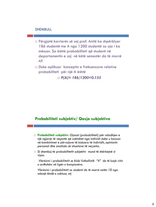 5-9


           SHEMBULL


              Përgjatë karrierës së saj prof. Anitë ka shpërblyer
               186 studentë me A nga 1200 studentë sa ajo i ka
               mësuar. Sa është probabiliteti që studenti në
               departamentin e saj në këtë semestër do të marrë
               A?
              Duke aplikuar konceptin e frekuencave relative
               probabiliteti për një A është
                            P(A)= 186/1200=0.155




5-10


           Probabiliteti subjektiv/ Qasja subjektive


              Probabiliteti subjektiv: Gjasat (probabiliteti) për ndodhjen e
               një ngjarje të veçantë që caktohet nga individi duke u bazuar
               në kombinimet e përvojave të kaluara të individit, opinionin
               personal dhe analizës së situatave të veçanta.
              Si shembuj të probabilitetit subjektiv mund të shërbejnë si
               vijon:
       -        Vlerësimi i probabilitetit se klubi futbollistik “X” do të luajë vitin
               e ardhshëm në ligën e kampionëve.
       -       Vlerësimi i probabilitetit se studenti do të marrë notën 10 nga
               ndonjë lëndë e caktuar, etj




                                                                                         8
 