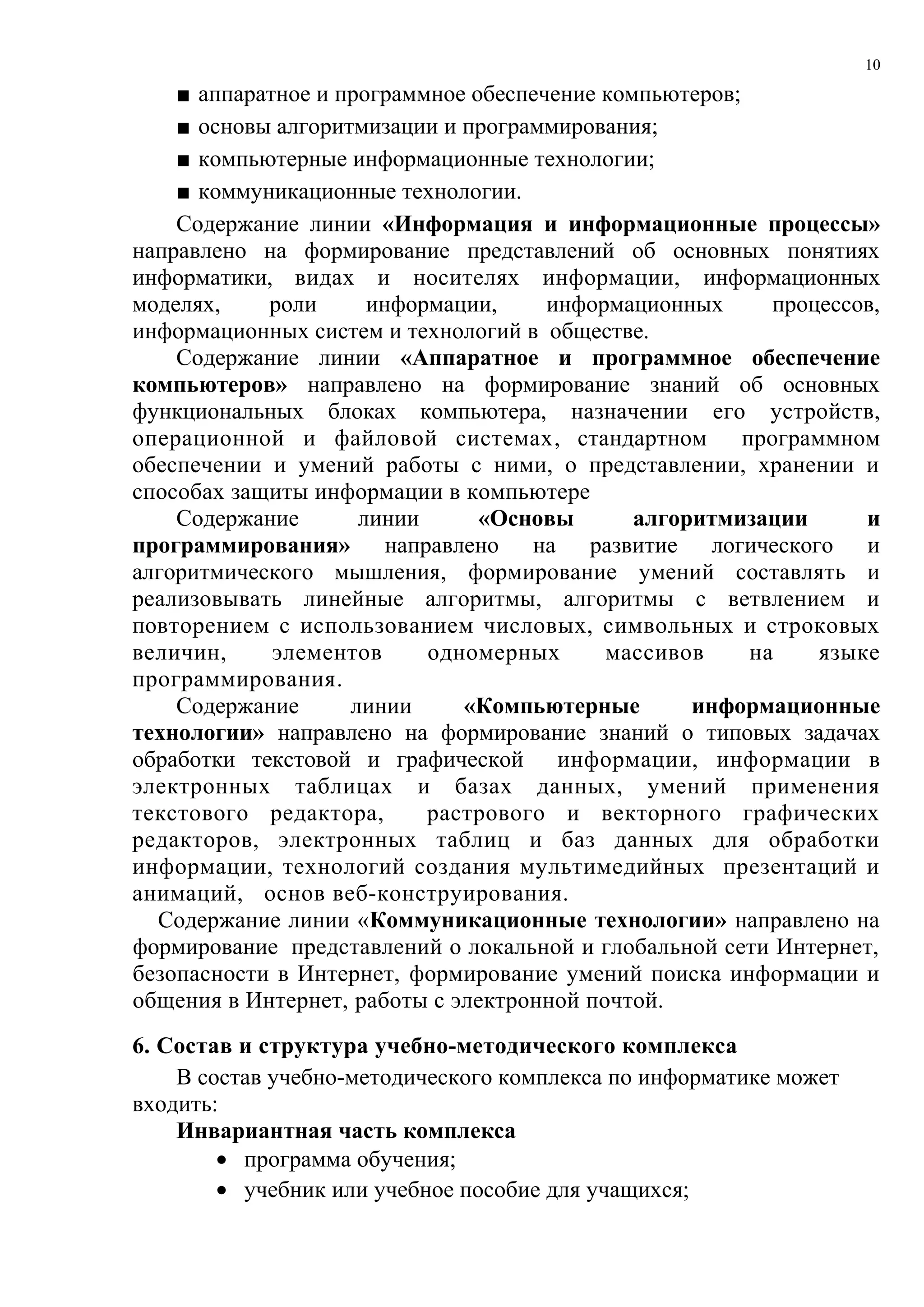 10

    ■ аппаратное и программное обеспечение компьютеров;
    ■ основы алгоритмизации и программирования;
    ■ компьютерные информационные технологии;
    ■ коммуникационные технологии.
    Содержание линии «Информация и информационные процессы»
направлено на формирование представлений об основных понятиях
информатики, видах и носителях информации, информационных
моделях,    роли      информации,     информационных      процессов,
информационных систем и технологий в обществе.
    Содержание линии «Аппаратное и программное обеспечение
компьютеров» направлено на формирование знаний об основных
функциональных блоках компьютера, назначении его устройств,
операционной и файловой системах, стандартном программном
обеспечении и умений работы с ними, о представлении, хранении и
способах защиты информации в компьютере
    Содержание       линии      «Основы       алгоритмизации      и
программирования» направлено на развитие логического и
алгоритмического мышления, формирование умений составлять и
реализовывать линейные алгоритмы, алгоритмы с ветвлением и
повторением с использованием числовых, символьных и строковых
величин,     элементов     одномерных      массивов     на    языке
программирования.
    Содержание      линии     «Компьютерные        информационные
технологии» направлено на формирование знаний о типовых задачах
обработки текстовой и графической информации, информации в
электронных таблицах и базах данных, умений применения
текстового редактора,      растрового и векторного графических
редакторов, электронных таблиц и баз данных для обработки
информации, технологий создания мультимедийных презентаций и
анимаций, основ веб-конструирования.
  Содержание линии «Коммуникационные технологии» направлено на
формирование представлений о локальной и глобальной сети Интернет,
безопасности в Интернет, формирование умений поиска информации и
общения в Интернет, работы с электронной почтой.
6. Состав и структура учебно-методического комплекса
    В состав учебно-методического комплекса по информатике может
входить:
    Инвариантная часть комплекса
        • программа обучения;
        • учебник или учебное пособие для учащихся;
 