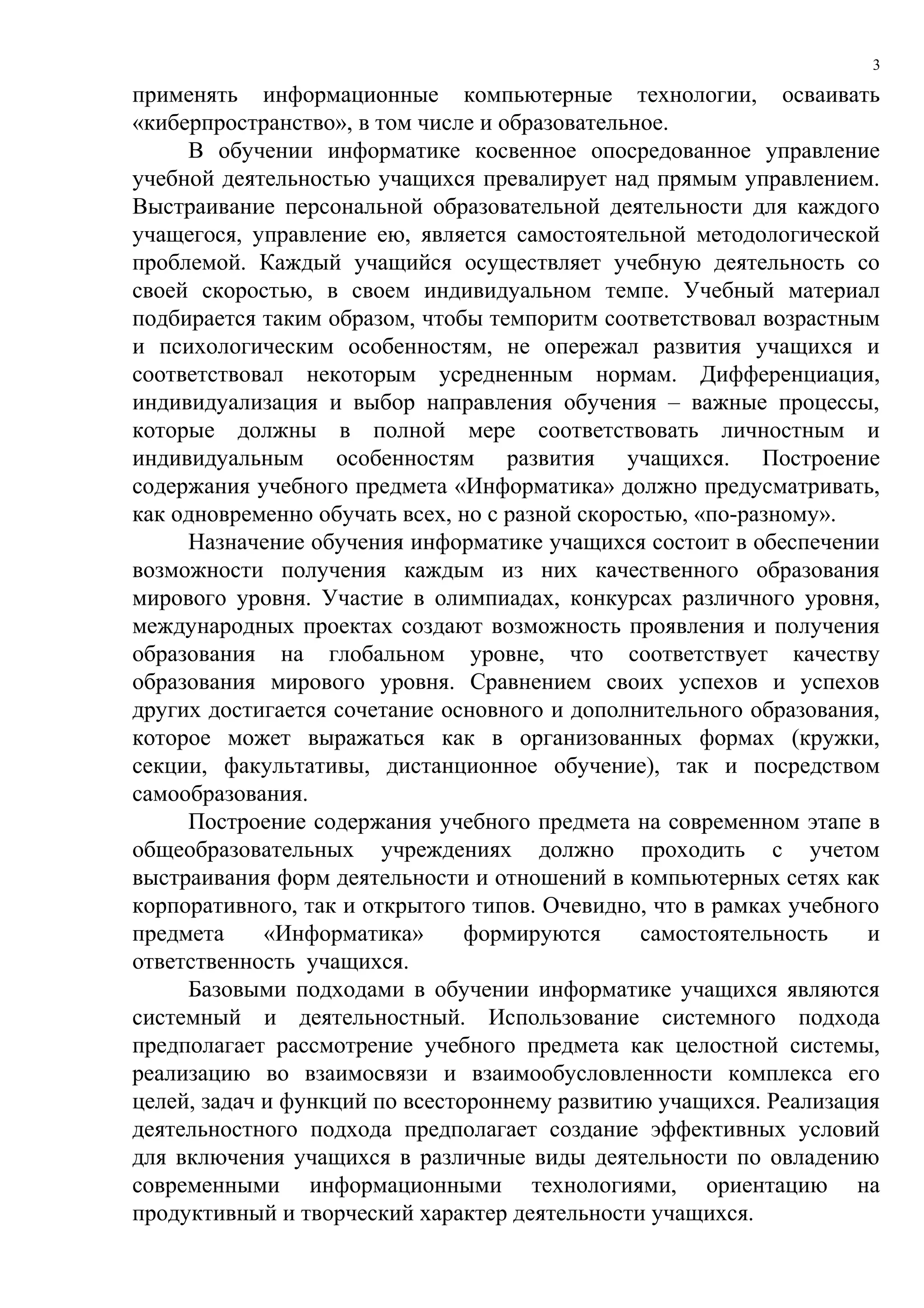 3

применять информационные компьютерные технологии, осваивать
«киберпространство», в том числе и образовательное.
     В обучении информатике косвенное опосредованное управление
учебной деятельностью учащихся превалирует над прямым управлением.
Выстраивание персональной образовательной деятельности для каждого
учащегося, управление ею, является самостоятельной методологической
проблемой. Каждый учащийся осуществляет учебную деятельность со
своей скоростью, в своем индивидуальном темпе. Учебный материал
подбирается таким образом, чтобы темпоритм соответствовал возрастным
и психологическим особенностям, не опережал развития учащихся и
соответствовал некоторым усредненным нормам. Дифференциация,
индивидуализация и выбор направления обучения – важные процессы,
которые должны в полной мере соответствовать личностным и
индивидуальным особенностям развития учащихся. Построение
содержания учебного предмета «Информатика» должно предусматривать,
как одновременно обучать всех, но с разной скоростью, «по-разному».
     Назначение обучения информатике учащихся состоит в обеспечении
возможности получения каждым из них качественного образования
мирового уровня. Участие в олимпиадах, конкурсах различного уровня,
международных проектах создают возможность проявления и получения
образования на глобальном уровне, что соответствует качеству
образования мирового уровня. Сравнением своих успехов и успехов
других достигается сочетание основного и дополнительного образования,
которое может выражаться как в организованных формах (кружки,
секции, факультативы, дистанционное обучение), так и посредством
самообразования.
     Построение содержания учебного предмета на современном этапе в
общеобразовательных учреждениях должно проходить с учетом
выстраивания форм деятельности и отношений в компьютерных сетях как
корпоративного, так и открытого типов. Очевидно, что в рамках учебного
предмета     «Информатика»      формируются      самостоятельность   и
ответственность учащихся.
     Базовыми подходами в обучении информатике учащихся являются
системный и деятельностный. Использование системного подхода
предполагает рассмотрение учебного предмета как целостной системы,
реализацию во взаимосвязи и взаимообусловленности комплекса его
целей, задач и функций по всестороннему развитию учащихся. Реализация
деятельностного подхода предполагает создание эффективных условий
для включения учащихся в различные виды деятельности по овладению
современными информационными технологиями, ориентацию на
продуктивный и творческий характер деятельности учащихся.
 