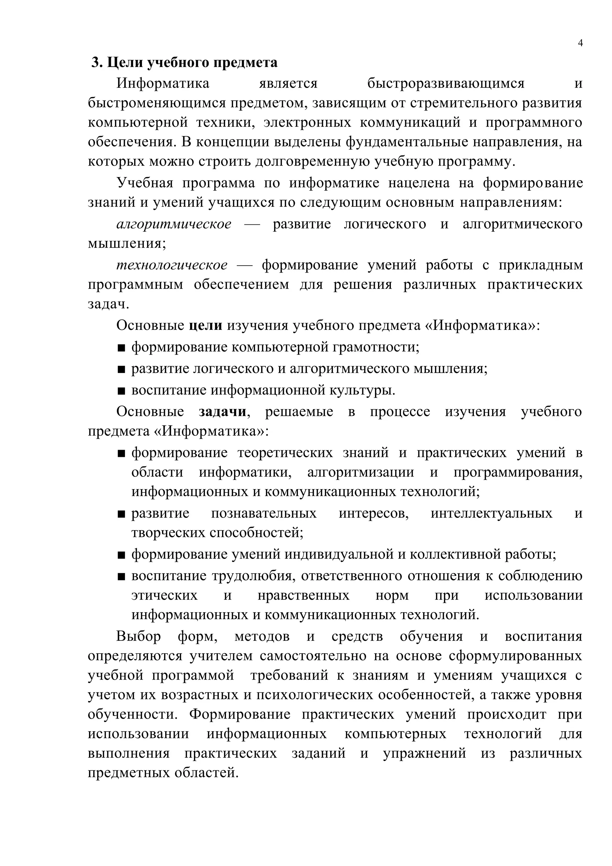 4

 3. Цели учебного предмета
     Информатика         является       быстроразвивающимся        и
быстроменяющимся предметом, зависящим от стремительного развития
компьютерной техники, электронных коммуникаций и программного
обеспечения. В концепции выделены фундаментальные направления, на
которых можно строить долговременную учебную программу.
     Учебная программа по информатике нацелена на формирование
знаний и умений учащихся по следующим основным направлениям:
     алгоритмическое — развитие логического и алгоритмического
мышления;
     технологическое — формирование умений работы с прикладным
программным обеспечением для решения различных практических
задач.
     Основные цели изучения учебного предмета «Информатика»:
     ■ формирование компьютерной грамотности;
     ■ развитие логического и алгоритмического мышления;
     ■ воспитание информационной культуры.
     Основные задачи, решаемые в процессе изучения учебного
предмета «Информатика»:
     ■ формирование теоретических знаний и практических умений в
       области информатики, алгоритмизации и программирования,
       информационных и коммуникационных технологий;
     ■ развитие познавательных интересов, интеллектуальных и
       творческих способностей;
     ■ формирование умений индивидуальной и коллективной работы;
     ■ воспитание трудолюбия, ответственного отношения к соблюдению
       этических    и    нравственных    норм    при   использовании
       информационных и коммуникационных технологий.
     Выбор форм, методов и средств обучения и воспитания
определяются учителем самостоятельно на основе сформулированных
учебной программой требований к знаниям и умениям учащихся с
учетом их возрастных и психологических особенностей, а также уровня
обученности. Формирование практических умений происходит при
использовании информационных компьютерных технологий для
выполнения практических заданий и упражнений из различных
предметных областей.
 
