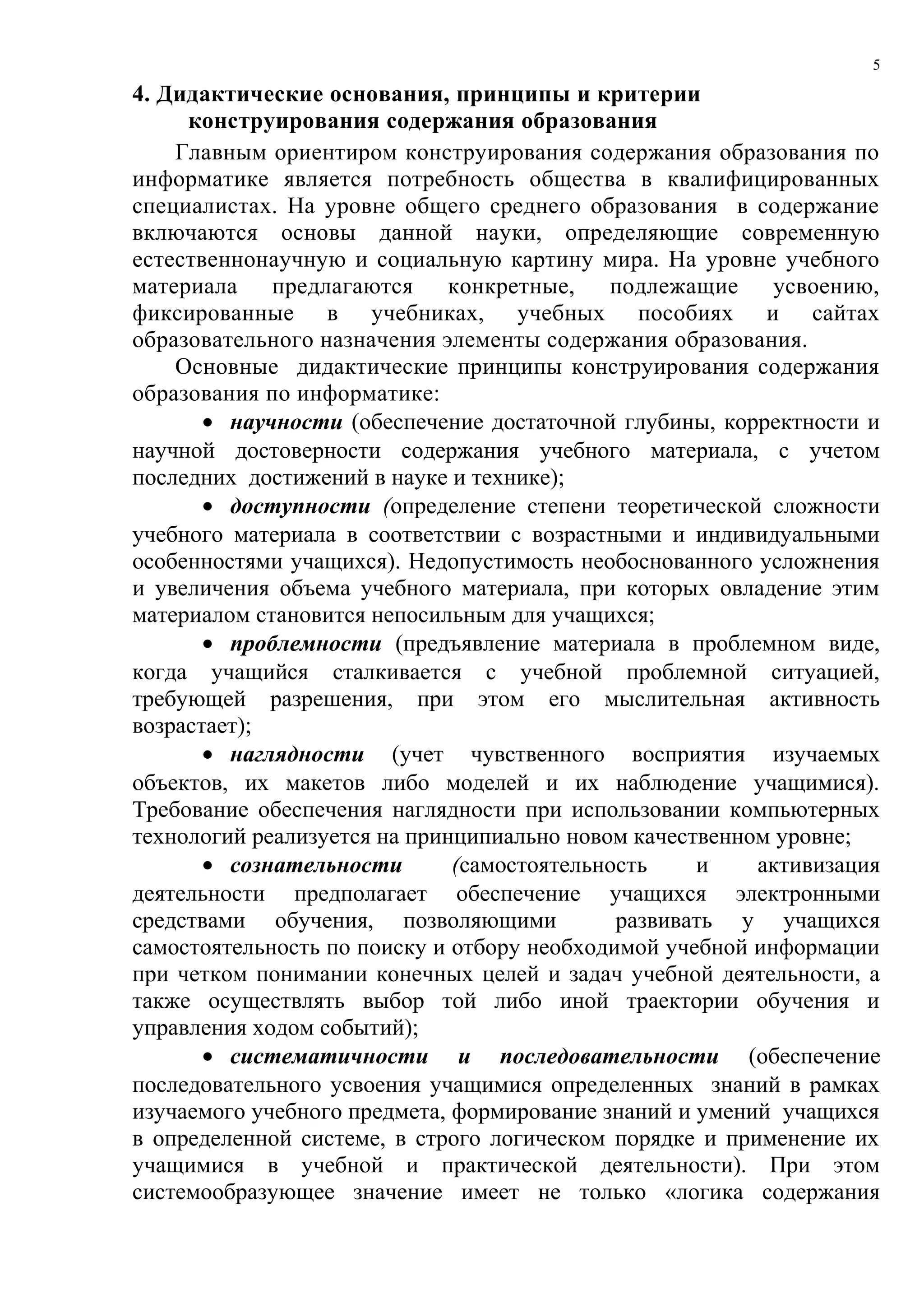5

4. Дидактические основания, принципы и критерии
     конструирования содержания образования
    Главным ориентиром конструирования содержания образования по
информатике является потребность общества в квалифицированных
специалистах. На уровне общего среднего образования в содержание
включаются основы данной науки, определяющие современную
естественнонаучную и социальную картину мира. На уровне учебного
материала    предлагаются конкретные,       подлежащие     усвоению,
фиксированные в учебниках, учебных пособиях и сайтах
образовательного назначения элементы содержания образования.
    Основные дидактические принципы конструирования содержания
образования по информатике:
       • научности (обеспечение достаточной глубины, корректности и
научной достоверности содержания учебного материала, с учетом
последних достижений в науке и технике);
       • доступности (определение степени теоретической сложности
учебного материала в соответствии с возрастными и индивидуальными
особенностями учащихся). Недопустимость необоснованного усложнения
и увеличения объема учебного материала, при которых овладение этим
материалом становится непосильным для учащихся;
       • проблемности (предъявление материала в проблемном виде,
когда учащийся сталкивается с учебной проблемной ситуацией,
требующей разрешения, при этом его мыслительная активность
возрастает);
       • наглядности (учет чувственного восприятия изучаемых
объектов, их макетов либо моделей и их наблюдение учащимися).
Требование обеспечения наглядности при использовании компьютерных
технологий реализуется на принципиально новом качественном уровне;
       • сознательности       (самостоятельность    и    активизация
деятельности предполагает обеспечение учащихся электронными
средствами обучения, позволяющими            развивать у учащихся
самостоятельность по поиску и отбору необходимой учебной информации
при четком понимании конечных целей и задач учебной деятельности, а
также осуществлять выбор той либо иной траектории обучения и
управления ходом событий);
       • систематичности и последовательности (обеспечение
последовательного усвоения учащимися определенных знаний в рамках
изучаемого учебного предмета, формирование знаний и умений учащихся
в определенной системе, в строго логическом порядке и применение их
учащимися в учебной и практической деятельности). При этом
системообразующее значение имеет не только «логика содержания
 