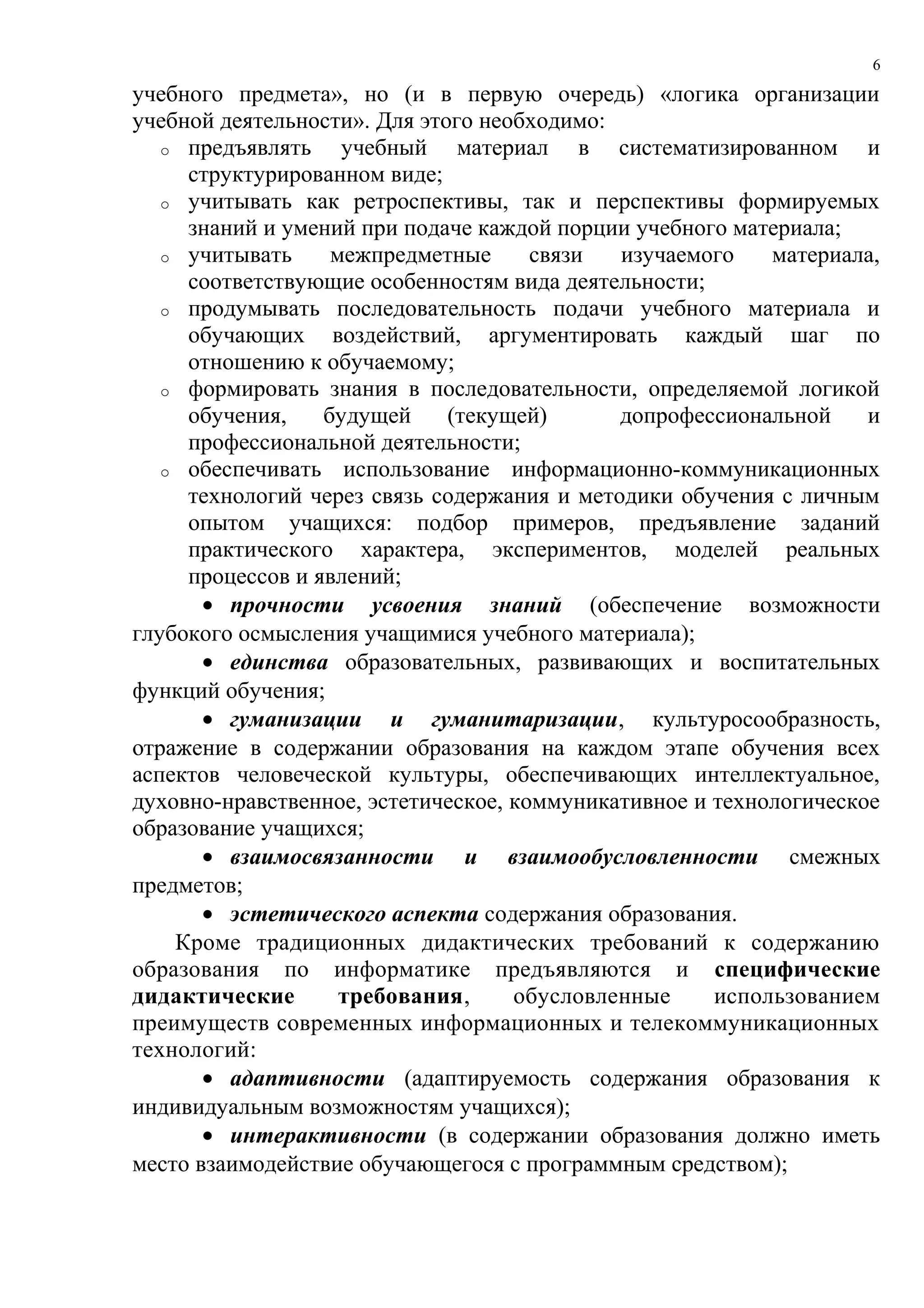 6

учебного предмета», но (и в первую очередь) «логика организации
учебной деятельности». Для этого необходимо:
   o предъявлять    учебный материал в систематизированном и
     структурированном виде;
   o учитывать как ретроспективы, так и перспективы формируемых
     знаний и умений при подаче каждой порции учебного материала;
   o учитывать     межпредметные      связи  изучаемого    материала,
     соответствующие особенностям вида деятельности;
   o продумывать последовательность подачи учебного материала и
     обучающих воздействий, аргументировать каждый шаг по
     отношению к обучаемому;
   o формировать знания в последовательности, определяемой логикой
     обучения,    будущей     (текущей)      допрофессиональной     и
     профессиональной деятельности;
   o обеспечивать использование информационно-коммуникационных
     технологий через связь содержания и методики обучения с личным
     опытом учащихся: подбор примеров, предъявление заданий
     практического характера, экспериментов, моделей реальных
     процессов и явлений;
       • прочности усвоения знаний (обеспечение возможности
глубокого осмысления учащимися учебного материала);
       • единства образовательных, развивающих и воспитательных
функций обучения;
       • гуманизации и гуманитаризации, культуросообразность,
отражение в содержании образования на каждом этапе обучения всех
аспектов человеческой культуры, обеспечивающих интеллектуальное,
духовно-нравственное, эстетическое, коммуникативное и технологическое
образование учащихся;
       • взаимосвязанности и взаимообусловленности смежных
предметов;
       • эстетического аспекта содержания образования.
    Кроме традиционных дидактических требований к содержанию
образования по информатике предъявляются и специфические
дидактические       требования,     обусловленные     использованием
преимуществ современных информационных и телекоммуникационных
технологий:
       • адаптивности (адаптируемость содержания образования к
индивидуальным возможностям учащихся);
       • интерактивности (в содержании образования должно иметь
место взаимодействие обучающегося с программным средством);
 