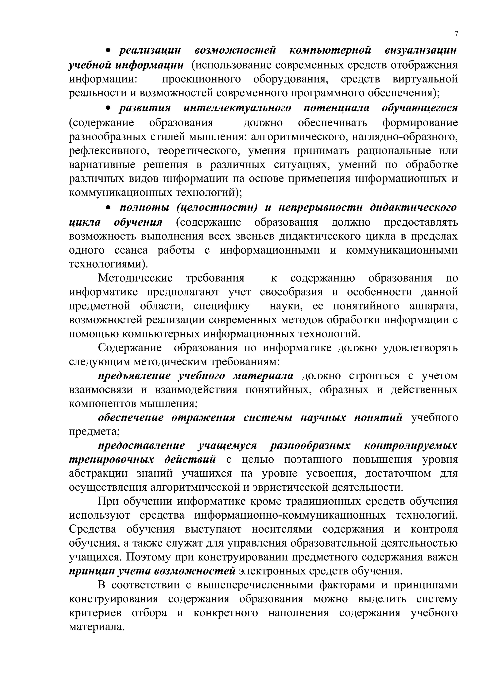 7

      • реализации возможностей компьютерной визуализации
учебной информации (использование современных средств отображения
информации:      проекционного оборудования, средств виртуальной
реальности и возможностей современного программного обеспечения);
      • развития интеллектуального потенциала обучающегося
(содержание образования         должно обеспечивать формирование
разнообразных стилей мышления: алгоритмического, наглядно-образного,
рефлексивного, теоретического, умения принимать рациональные или
вариативные решения в различных ситуациях, умений по обработке
различных видов информации на основе применения информационных и
коммуникационных технологий);
      • полноты (целостности) и непрерывности дидактического
цикла обучения (содержание образования должно предоставлять
возможность выполнения всех звеньев дидактического цикла в пределах
одного сеанса работы с информационными и коммуникационными
технологиями).
     Методические требования        к содержанию образования по
информатике предполагают учет своеобразия и особенности данной
предметной области, специфику       науки, ее понятийного аппарата,
возможностей реализации современных методов обработки информации с
помощью компьютерных информационных технологий.
     Содержание образования по информатике должно удовлетворять
следующим методическим требованиям:
     предъявление учебного материала должно строиться с учетом
взаимосвязи и взаимодействия понятийных, образных и действенных
компонентов мышления;
     обеспечение отражения системы научных понятий учебного
предмета;
     предоставление учащемуся разнообразных контролируемых
тренировочных действий с целью поэтапного повышения уровня
абстракции знаний учащихся на уровне усвоения, достаточном для
осуществления алгоритмической и эвристической деятельности.
     При обучении информатике кроме традиционных средств обучения
используют средства информационно-коммуникационных технологий.
Средства обучения выступают носителями содержания и контроля
обучения, а также служат для управления образовательной деятельностью
учащихся. Поэтому при конструировании предметного содержания важен
принцип учета возможностей электронных средств обучения.
     В соответствии с вышеперечисленными факторами и принципами
конструирования содержания образования можно выделить систему
критериев отбора и конкретного наполнения содержания учебного
материала.
 