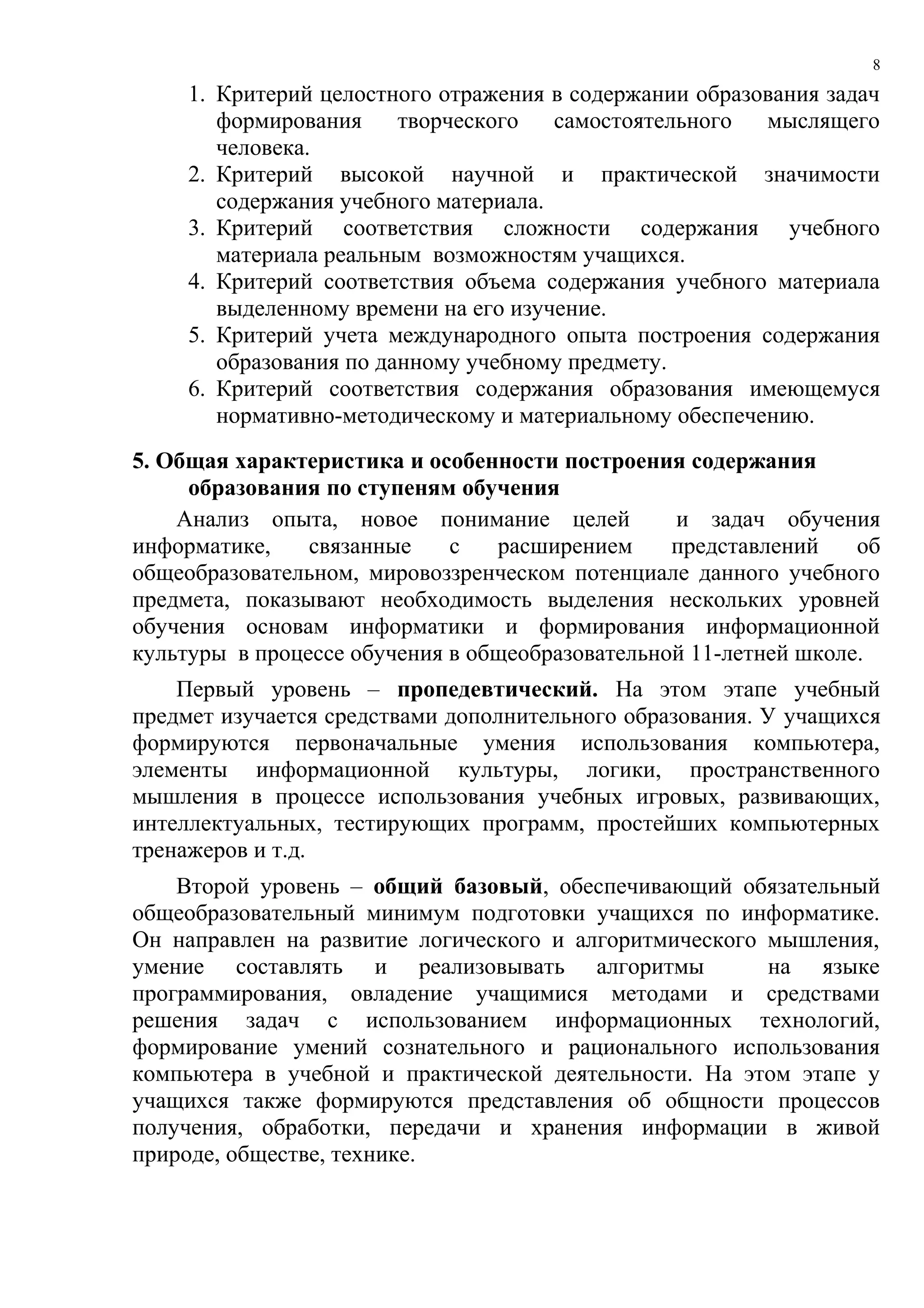 8

     1. Критерий целостного отражения в содержании образования задач
        формирования     творческого   самостоятельного  мыслящего
        человека.
     2. Критерий высокой научной и практической значимости
        содержания учебного материала.
     3. Критерий соответствия сложности содержания учебного
        материала реальным возможностям учащихся.
     4. Критерий соответствия объема содержания учебного материала
        выделенному времени на его изучение.
     5. Критерий учета международного опыта построения содержания
        образования по данному учебному предмету.
     6. Критерий соответствия содержания образования имеющемуся
        нормативно-методическому и материальному обеспечению.
5. Общая характеристика и особенности построения содержания
     образования по ступеням обучения
    Анализ опыта, новое понимание целей          и задач обучения
информатике,    связанные    с   расширением     представлений    об
общеобразовательном, мировоззренческом потенциале данного учебного
предмета, показывают необходимость выделения нескольких уровней
обучения основам информатики и формирования информационной
культуры в процессе обучения в общеобразовательной 11-летней школе.
    Первый уровень – пропедевтический. На этом этапе учебный
предмет изучается средствами дополнительного образования. У учащихся
формируются первоначальные умения использования компьютера,
элементы информационной культуры, логики, пространственного
мышления в процессе использования учебных игровых, развивающих,
интеллектуальных, тестирующих программ, простейших компьютерных
тренажеров и т.д.
    Второй уровень – общий базовый, обеспечивающий обязательный
общеобразовательный минимум подготовки учащихся по информатике.
Он направлен на развитие логического и алгоритмического мышления,
умение составлять и реализовывать алгоритмы             на языке
программирования, овладение учащимися методами и средствами
решения задач с использованием информационных технологий,
формирование умений сознательного и рационального использования
компьютера в учебной и практической деятельности. На этом этапе у
учащихся также формируются представления об общности процессов
получения, обработки, передачи и хранения информации в живой
природе, обществе, технике.
 