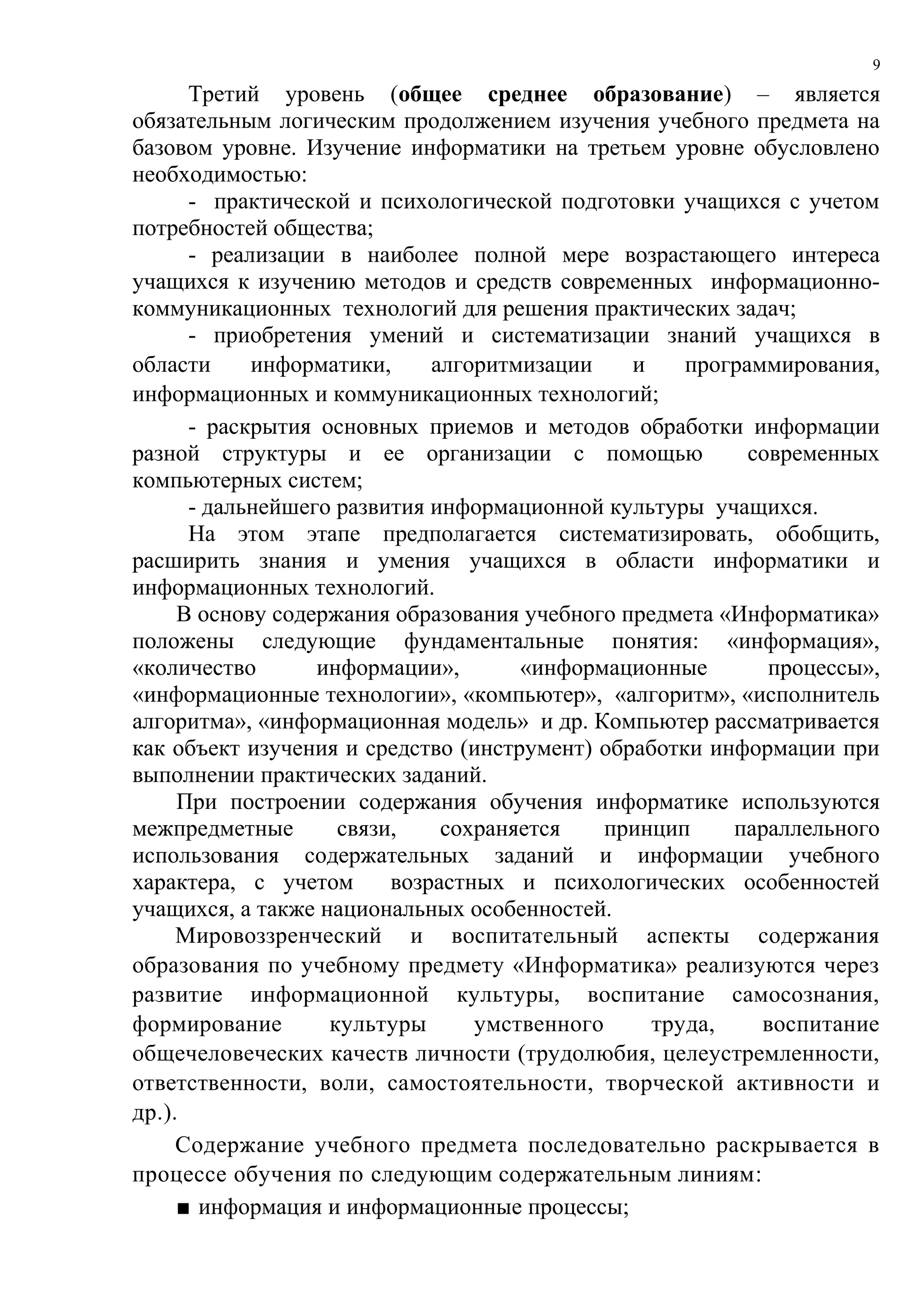 9

      Третий уровень (общее среднее образование) – является
обязательным логическим продолжением изучения учебного предмета на
базовом уровне. Изучение информатики на третьем уровне обусловлено
необходимостью:
      - практической и психологической подготовки учащихся с учетом
потребностей общества;
      - реализации в наиболее полной мере возрастающего интереса
учащихся к изучению методов и средств современных информационно-
коммуникационных технологий для решения практических задач;
      - приобретения умений и систематизации знаний учащихся в
области     информатики,     алгоритмизации    и    программирования,
информационных и коммуникационных технологий;
      - раскрытия основных приемов и методов обработки информации
разной структуры и ее организации с помощью               современных
компьютерных систем;
      - дальнейшего развития информационной культуры учащихся.
      На этом этапе предполагается систематизировать, обобщить,
расширить знания и умения учащихся в области информатики и
информационных технологий.
     В основу содержания образования учебного предмета «Информатика»
положены следующие фундаментальные понятия: «информация»,
«количество       информации»,       «информационные        процессы»,
«информационные технологии», «компьютер», «алгоритм», «исполнитель
алгоритма», «информационная модель» и др. Компьютер рассматривается
как объект изучения и средство (инструмент) обработки информации при
выполнении практических заданий.
     При построении содержания обучения информатике используются
межпредметные       связи,    сохраняется    принцип    параллельного
использования содержательных заданий и информации учебного
характера, с учетом      возрастных и психологических особенностей
учащихся, а также национальных особенностей.
     Мировоззренческий и воспитательный аспекты содержания
образования по учебному предмету «Информатика» реализуются через
развитие информационной культуры, воспитание самосознания,
формирование       культуры      умственного     труда,    воспитание
общечеловеческих качеств личности (трудолюбия, целеустремленности,
ответственности, воли, самостоятельности, творческой активности и
др.).
     Содержание учебного предмета последовательно раскрывается в
процессе обучения по следующим содержательным линиям:
     ■ информация и информационные процессы;
 